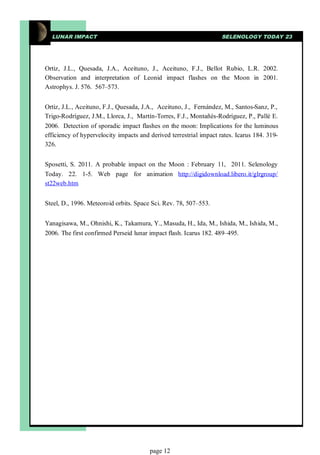 LUNAR IMPACT                                                      SELENOLOGY TODAY 23




Ortiz, J.L., Quesada, J.A., Aceituno, J., Aceituno, F.J., Bellot Rubio, L.R. 2002.
Observation and interpretation of Leonid impact flashes on the Moon in 2001.
Astrophys. J. 576. 567–573.


Ortiz, J.L., Aceituno, F.J., Quesada, J.A., Aceituno, J., Fernández, M., Santos-Sanz, P.,
Trigo-Rodríguez, J.M., Llorca, J., Martín-Torres, F.J., Montañés-Rodríguez, P., Pallé E.
2006. Detection of sporadic impact flashes on the moon: Implications for the luminous
efficiency of hypervelocity impacts and derived terrestrial impact rates. Icarus 184. 319-
326.


Sposetti, S. 2011. A probable impact on the Moon : February 11, 2011. Selenology
Today. 22. 1-5. Web page for animation http://digidownload.libero.it/glrgroup/
st22web.htm


Steel, D., 1996. Meteoroid orbits. Space Sci. Rev. 78, 507–553.


Yanagisawa, M., Ohnishi, K., Takamura, Y., Masuda, H., Ida, M., Ishida, M., Ishida, M.,
2006. The first confirmed Perseid lunar impact flash. Icarus 182. 489–495.




                                        page 12
 