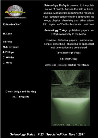 Selenology Today is devoted to the publi-
                                cation of contributions in the field of lunar
                                                                     Pagina 2
                             studies. Manuscripts reporting the results of
                             new research concerning the astronomy, ge-
                               ology, physics, chemistry and other scien-
Editor-in-Chief:             tific aspects of Earth’s Moon are welcome.

                              Selenology Today publishes papers de-
R. Lena                            voted exclusively to the Moon.

                               Reviews, historical papers and manu-
Editors:
                             scripts describing observing or spacecraft
M.T. Bregante                      instrumentation are considered.
J. Phillips                              The Selenology Today
C. Wöhler
                                            Editorial Office
C. Wood
                              selenology_today@christian-woehler.de




  Cover design and drawing
           M. T. Bregante




       Selenology Today # 23 Special edition March 2011
 