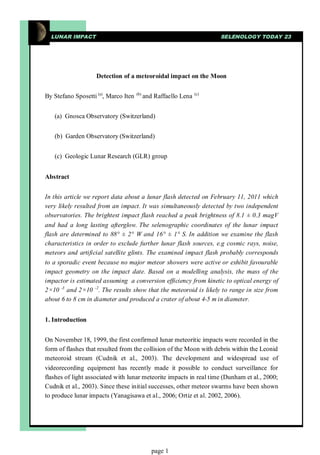 LUNAR IMPACT                                                         SELENOLOGY TODAY 23




                    Detection of a meteoroidal impact on the Moon


By Stefano Sposetti (a), Marco Iten   (b)
                                            and Raffaello Lena   (c)




   (a) Gnosca Observatory (Switzerland)


   (b) Garden Observatory (Switzerland)


   (c) Geologic Lunar Research (GLR) group


Abstract


In this article we report data about a lunar flash detected on February 11, 2011 which
very likely resulted from an impact. It was simultaneously detected by two independent
observatories. The brightest impact flash reached a peak brightness of 8.1 ± 0.3 magV
and had a long lasting afterglow. The selenographic coordinates of the lunar impact
flash are determined to 88° ± 2° W and 16° ± 1° S. In addition we examine the flash
characteristics in order to exclude further lunar flash sources, e.g cosmic rays, noise,
meteors and artificial satellite glints. The examined impact flash probably corresponds
to a sporadic event because no major meteor showers were active or exhibit favourable
impact geometry on the impact date. Based on a modelling analysis, the mass of the
impactor is estimated assuming a conversion efficiency from kinetic to optical energy of
2×10 -3 and 2×10 -2. The results show that the meteoroid is likely to range in size from
about 6 to 8 cm in diameter and produced a crater of about 4-5 m in diameter.


1. Introduction


On November 18, 1999, the first confirmed lunar meteoritic impacts were recorded in the
form of flashes that resulted from the collision of the Moon with debris within the Leonid
meteoroid stream (Cudnik et al., 2003). The development and widespread use of
videorecording equipment has recently made it possible to conduct surveillance for
flashes of light associated with lunar meteorite impacts in real time (Dunham et al., 2000;
Cudnik et al., 2003). Since these initial successes, other meteor swarms have been shown
to produce lunar impacts (Yanagisawa et al., 2006; Ortiz et al. 2002, 2006).




                                               page 1
 