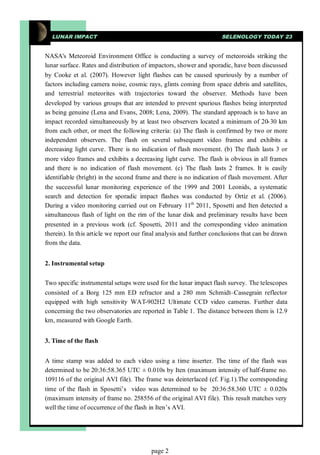LUNAR IMPACT                                                       SELENOLOGY TODAY 23


NASA's Meteoroid Environment Office is conducting a survey of meteoroids striking the
lunar surface. Rates and distribution of impactors, shower and sporadic, have been discussed
by Cooke et al. (2007). However light flashes can be caused spuriously by a number of
factors including camera noise, cosmic rays, glints coming from space debris and satellites,
and terrestrial meteorites with trajectories toward the observer. Methods have been
developed by various groups that are intended to prevent spurious flashes being interpreted
as being genuine (Lena and Evans, 2008; Lena, 2009). The standard approach is to have an
impact recorded simultaneously by at least two observers located a minimum of 20-30 km
from each other, or meet the following criteria: (a) The flash is confirmed by two or more
independent observers. The flash on several subsequent video frames and exhibits a
decreasing light curve. There is no indication of flash movement. (b) The flash lasts 3 or
more video frames and exhibits a decreasing light curve. The flash is obvious in all frames
and there is no indication of flash movement. (c) The flash lasts 2 frames. It is easily
identifiable (bright) in the second frame and there is no indication of flash movement. After
the successful lunar monitoring experience of the 1999 and 2001 Leonids, a systematic
search and detection for sporadic impact flashes was conducted by Ortiz et al. (2006).
During a video monitoring carried out on February 11th 2011, Sposetti and Iten detected a
simultaneous flash of light on the rim of the lunar disk and preliminary results have been
presented in a previous work (cf. Sposetti, 2011 and the corresponding video animation
therein). In this article we report our final analysis and further conclusions that can be drawn
from the data.


2. Instrumental setup


Two specific instrumental setups were used for the lunar impact flash survey. The telescopes
consisted of a Borg 125 mm ED refractor and a 280 mm Schmidt–Cassegrain reflector
equipped with high sensitivity WAT-902H2 Ultimate CCD video cameras. Further data
concerning the two observatories are reported in Table 1. The distance between them is 12.9
km, measured with Google Earth.


3. Time of the flash


A time stamp was added to each video using a time inserter. The time of the flash was
determined to be 20:36:58.365 UTC ± 0.010s by Iten (maximum intensity of half-frame no.
109116 of the original AVI file). The frame was deinterlaced (cf. Fig.1).The corresponding
time of the flash in Sposetti’s video was determined to be 20:36:58.360 UTC ± 0.020s
(maximum intensity of frame no. 258556 of the original AVI file). This result matches very
well the time of occurrence of the flash in Iten’s AVI.




                                          page 2
 
