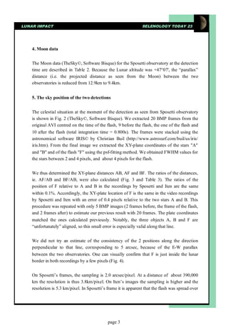 LUNAR IMPACT                                                     SELENOLOGY TODAY 23




    4. Moon data


    The Moon data (TheSky©, Software Bisque) for the Sposetti observatory at the detection
    time are described in Table 2. Because the Lunar altitude was +47°07', the “parallax”
    distance (i.e. the projected distance as seen from the Moon) between the two
    observatories is reduced from 12.9km to 9.4km.


    5. The sky position of the two detections


    The celestial situation at the moment of the detection as seen from Sposetti observatory
    is shown in Fig. 2 (TheSky©, Software Bisque). We extracted 20 BMP frames from the
    original AVI centred on the time of the flash, 9 before the flash, the one of the flash and
    10 after the flash (total integration time = 0.800s). The frames were stacked using the
    astronomical software IRIS© by Christian Buil (http://www.astrosurf.com/buil/us/iris/
    iris.htm). From the final image we extracted the XY-plane coordinates of the stars "A"
    and "B" and of the flash "F" using the psf-fitting method. We obtained FWHM values for
    the stars between 2 and 4 pixels, and about 4 pixels for the flash.


    We thus determined the XY-plane distances AB, AF and BF. The ratios of the distances,
    ie. AF/AB and BF/AB, were also calculated (Fig. 3 and Table 3). The ratios of the
    position of F relative to A and B in the recordings by Sposetti and Iten are the same
    within 0.1%. Accordingly, the XY-plate location of F is the same in the video recordings
    by Sposetti and Iten with an error of 0.4 pixels relative to the two stars A and B. This
    procedure was repeated with only 5 BMP images (2 frames before, the frame of the flash,
    and 2 frames after) to estimate our previous result with 20 frames. The plate coordinates
    matched the ones calculated previously. Notably, the three objects A, B and F are
    “unfortunately” aligned, so this small error is especially valid along that line.


    We did not try an estimate of the consistency of the 2 positions along the direction
    perpendicular to that line, corresponding to 5 arcsec, because of the E-W parallax
    between the two observatories. One can visually confirm that F is just inside the lunar
    border in both recordings by a few pixels (Fig. 4).


    On Sposetti’s frames, the sampling is 2.0 arcsec/pixel. At a distance of about 390,000
    km the resolution is thus 3.8km/pixel. On Iten’s images the sampling is higher and the
    resolution is 5.3 km/pixel. In Sposetti’s frame it is apparent that the flash was spread over




                                              page 3
 