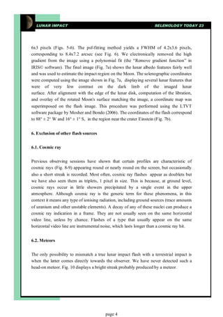 LUNAR IMPACT                                                     SELENOLOGY TODAY 23




6x3 pixels (Figs. 5-6). The psf-fitting method yields a FWHM of 4.2x3.6 pixels,
corresponding to 8.4x7.2 arcsec (see Fig. 6). We electronically removed the high
gradient from the image using a polynomial fit (the “Remove gradient function” in
IRIS© software). The final image (Fig. 7a) shows the lunar albedo features fairly well
and was used to estimate the impact region on the Moon. The selenographic coordinates
were computed using the image shown in Fig. 7a, displaying several lunar features that
were of very low contrast on the dark limb of the imaged lunar
surface. After alignment with the edge of the lunar disk, computation of the libration,
and overlay of the rotated Moon's surface matching the image, a coordinate map was
superimposed on the flash image. This procedure was performed using the LTVT
software package by Mosher and Bondo (2006). The coordinates of the flash correspond
to 88° ± 2° W and 16° ± 1° S, in the region near the crater Einstein (Fig. 7b).


6. Exclusion of other flash sources


6.1. Cosmic ray


Previous observing sessions have shown that certain profiles are characteristic of
cosmic rays (Fig. 8-9) appearing round or nearly round on the screen, but occasionally
also a short streak is recorded. Most often, cosmic ray flashes appear as doublets but
we have also seen them as triplets, 1 pixel in size. This is because, at ground level,
cosmic rays occur in little showers precipitated by a single event in the upper
atmosphere. Although cosmic ray is the generic term for these phenomena, in this
context it means any type of ionising radiation, including ground sources (trace amounts
of uranium and other unstable elements). A decay of any of these nuclei can produce a
cosmic ray indication in a frame. They are not usually seen on the same horizontal
video line, unless by chance. Flashes of a type that usually appear on the same
horizontal video line are instrumental noise, which lasts longer than a cosmic ray hit.


6.2. Meteors


The only possibility to mismatch a true lunar impact flash with a terrestrial impact is
when the latter comes directly towards the observer. We have never detected such a
head-on meteor. Fig. 10 displays a bright streak probably produced by a meteor.




                                        page 4
 