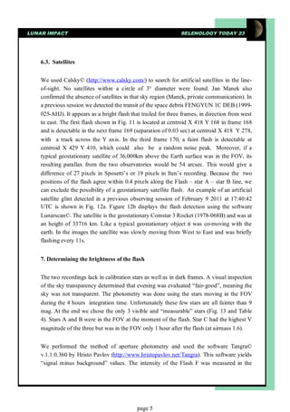 LUNAR IMPACT                                                    SELENOLOGY TODAY 23




    6.3. Satellites


    We used Calsky© (http://www.calsky.com/) to search for artificial satellites in the line-
    of-sight. No satellites within a circle of 3° diameter were found. Jan Manek also
    confirmed the absence of satellites in that sky region (Manek, private communication). In
    a previous session we detected the transit of the space debris FENGYUN 1C DEB (1999-
    025-AHJ). It appears as a bright flash that trailed for three frames, in direction from west
    to east. The first flash shown in Fig. 11 is located at centroid X 418 Y 168 in frame 168
    and is detectable in the next frame 169 (separation of 0.03 sec) at centroid X 418 Y 278,
    with a track across the Y axis. In the third frame 170, a faint flash is detectable at
    centroid X 429 Y 410, which could also be a random noise peak. Moreover, if a
    typical geostationary satellite of 36,000km above the Earth surface was in the FOV, its
    resulting parallax from the two observatories would be 54 arcsec. This would give a
    difference of 27 pixels in Sposetti’s or 19 pixels in Iten’s recording. Because the two
    positions of the flash agree within 0.4 pixels along the Flash – star A – star B line, we
    can exclude the possibility of a geostationary satellite flash. An example of an artificial
    satellite glint detected in a previous observing session of February 9 2011 at 17:40:42
    UTC is shown in Fig. 12a. Figure 12b displays the flash detection using the software
    Lunarscan©. The satellite is the geostationary Comstar 3 Rocket (1978-068B) and was at
    an height of 33716 km. Like a typical geostationary object it was co-moving with the
    earth. In the images the satellite was slowly moving from West to East and was briefly
    flashing every 11s.


    7. Determining the brightness of the flash


    The two recordings lack in calibration stars as well as in dark frames. A visual inspection
    of the sky transparency determined that evening was evaluated “fair-good”, meaning the
    sky was not transparent. The photometry was done using the stars moving in the FOV
    during the 4 hours integration time. Unfortunately these few stars are all fainter than 9
    mag. At the end we chose the only 3 visible and “measurable” stars (Fig. 13 and Table
    4). Stars A and B were in the FOV at the moment of the flash. Star C had the highest V
    magnitude of the three but was in the FOV only 1 hour after the flash (at airmass 1.6).


    We performed the method of aperture photometry and used the software Tangra©
    v.1.1.0.360 by Hristo Pavlov (http://www.hristopavlov.net/Tangra). This software yields
    “signal minus background” values. The intensity of the Flash F was measured in the




                                              page 5
 