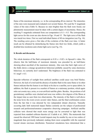 LUNAR IMPACT                                                          SELENOLOGY TODAY 23




frame of the maximum intensity, i.e. in the corresponding 40 ms interval. The intensities
of the stars were measured and evaluated over several frames. We used the V magnitude
values of the stars (Table 5). Because no stars brighter than the flash were found, our
photometric measurement must be taken with a certain degree of uncertainty. Hence, the
resulting V magnitude estimated from our computation is 8.1 ± 0.3. The corresponding
light curves for this event are also shown in Figs. 14 and 15. The light curve of the flash
was traced two times. First we used individual frames of 40 ms integration (see Fig. 14).
The resulting curve gives a first idea of the evolution of the flash over time. A better
result can be obtained by deinterlacing the frames into their two fields, which yields a
doubled time resolution and a better light curve (see Fig. 15).


8. Results and discussion


The whole duration of the flash corresponds to 0.10 s ± 0.02 s in Sposetti’s video. We
observe that the half-frame of maximum intensity was preceded by an half-frame
showing about one-third of the maximum intensity. Also note that Iten's light curve of
the fields shows a strange up-and-down behaviour probably caused by some electronics
behaviour, we currently don’t understand. The brightness of the flash was estimated to
8.1 magV ± 0.3.


Specular reflection of sunlight from artificial satellites could cause very brief flashes.
However, the lack of a trail and the absence of another flash in the same frame or in other
frames indicate that the feature is not likely to be due to a satellite, nor to space debris. In
addition, the flash is present in a number of frames at a stationary position, which again
rules out cosmic rays, noise, or even artificial satellite glints. Besides, the positions of all
geostationary satellites were checked and none was within a few degrees of the Moon at
the impact time as seen from two observatories. The intensity of the flash is well above
the noise level, the event covers several video frames, and the final confirmation comes
from the fact that it was detected by two independent distant observers. Naturally
occurring dark limb meteoroid impact flashes currently are the subject of professional
research and professional-amateur cooperative observing campaigns. Artificial satellite
collision tests showed that much more energy can be converted to light than was
expected from standard collision theories (cf. Cudnik et al., 2003). The meteoroids that
caused the observed 1999 lunar Leonid impacts may be smaller by one or two orders of
magnitude than previously indicated, making them more compatible with the expected
Leonid stream size/mass distribution. Numerical simulations have determined that a




                                           page 6
 