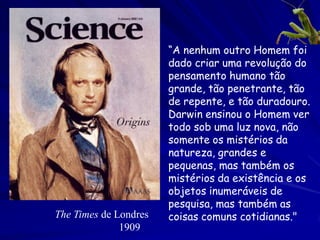 A teoria Darwiniana: Evolução por via da
   seleção natural
(Variação cega e retenção seletiva)
1. As estruturas herdadas dos seres vivos são sujeitas a
   variação aleatória.
2. Algumas variações serão mais úteis do que outras para
   sobreviver num ambiente particular, e aumentarão a
   probabilidade da sobrevivência e reprodução.
3. Qualquer ambiente terá recursos limitados para suster
   populações vivas, mas os organismos tendem reproduzir
   acima do limiar dos recursos do ambiente.
4. Existe uma luta para existência que “seleciona” as
   variações para sobrevivência e reprodução.
 