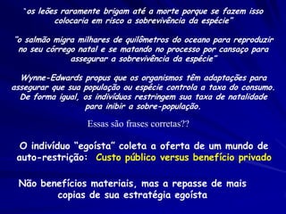 Conclusões:
Problemas ecológicos, como o sucesso reprodutivo,
sobrevivência, tamanho populacional e persistência
populacional podem ser examinados por maneiras
evolutivas e genéticas
O sucesso ecológico está relacionado a variabilidade
genética
 – A variabilidade genética tende a ser perdida em
   populações pequenas
 – Viabilidade e reduzida em populações pequenas
 