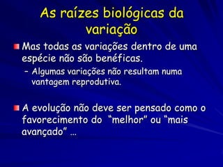 A Seleção Natural
 A Seleção Natural ocorre quando a forma
  de vida melhor adaptada ao ambiente
  sobrevivem por mais tempo e deixam
  mais proles
A Seleção Natural se apóia em três fatos
 indiscutíveis:
 • Os organismos produzem mais proles do que podem
 sobreviver. •
     Os indivíduos variam em características.
  – • Muitas características são herdadas pelas roles
    dos pais.
 