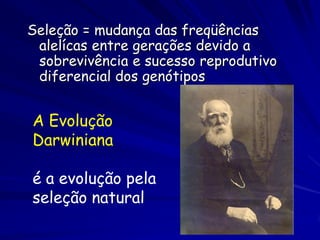 Aptidão Darwiniano
O aptidão Darwiniano é a contribuição que um indivíduo tem a poço gênico
    da próxima geração relativa as contribuições de outros indivíduos.


O aptidão Darwiniano é a contribuição alélica que um indivíduo deixa a
    próxima geração


O aptidão Darwiniano é uma quantidade igual a produção reprodutivo
    médio associado com um certo genótipo


Quanto maior a probabilidade que um indivíduo tem de sobreviver e
   reproduzir (contribuição de alelos a próxima geração), maior o
   aptidão Darwiniano do indivíduo


O aptidão Darwiniano é geralmente chamado somente como aptidão


Os cientistas geralmente avaliam o aptidão Darwiniano de loco por loco
 