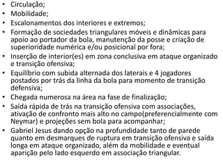 • Circulação;
• Mobilidade;
• Escalonamentos dos interiores e extremos;
• Formação de sociedades triangulares móveis e dinâmicas para
apoio ao portador da bola, manutenção da posse e criação de
superioridade numérica e/ou posicional por fora;
• Inserção de interior(es) em zona conclusiva em ataque organizado
e transição ofensiva;
• Equilíbrio com subida alternada dos laterais e 4 jogadores
postados por trás da linha da bola para momento de transição
defensiva;
• Chegada numerosa na área na fase de finalização;
• Saída rápida de trás na transição ofensiva com associações,
ativação de confronto mais alto no campo(preferencialmente com
Neymar) e projeções sem bola para acompanhar;
• Gabriel Jesus dando opção na profundidade tanto de parede
quanto em desmarques de ruptura em transição ofensiva e saída
longa em ataque organizado, além da mobilidade e eventual
aparição pelo lado esquerdo em associação triangular.
 