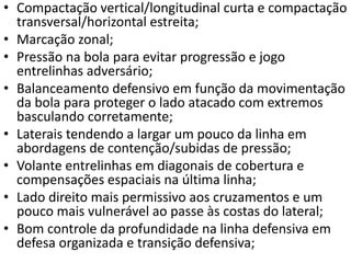 • Compactação vertical/longitudinal curta e compactação
transversal/horizontal estreita;
• Marcação zonal;
• Pressão na bola para evitar progressão e jogo
entrelinhas adversário;
• Balanceamento defensivo em função da movimentação
da bola para proteger o lado atacado com extremos
basculando corretamente;
• Laterais tendendo a largar um pouco da linha em
abordagens de contenção/subidas de pressão;
• Volante entrelinhas em diagonais de cobertura e
compensações espaciais na última linha;
• Lado direito mais permissivo aos cruzamentos e um
pouco mais vulnerável ao passe às costas do lateral;
• Bom controle da profundidade na linha defensiva em
defesa organizada e transição defensiva;
 