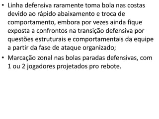 • Linha defensiva raramente toma bola nas costas
devido ao rápido abaixamento e troca de
comportamento, embora por vezes ainda fique
exposta a confrontos na transição defensiva por
questões estruturais e comportamentais da equipe
a partir da fase de ataque organizado;
• Marcação zonal nas bolas paradas defensivas, com
1 ou 2 jogadores projetados pro rebote.
 