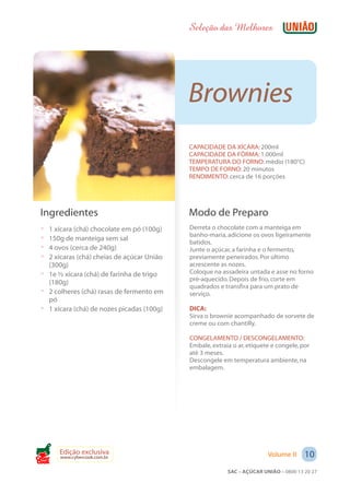Seleção das Melhores




                                            Brownies
                                            CAPACIDADE DA XÍCARA: 200ml
                                            CAPACIDADE DA FÔRMA: 1.000ml
                                            TEMPERATURA DO FORNO: médio (180°C)
                                            TEMPO DE FORNO: 20 minutos
                                            RENDIMENTO: cerca de 16 porções




 Ingredientes                               Modo de Preparo
 ? 1 xícara (chá) chocolate em pó (100g)    Derreta o chocolate com a manteiga em
                                            banho-maria, adicione os ovos ligeiramente
 ? 150g de manteiga sem sal
                                            batidos.
 ? 4 ovos (cerca de 240g)                   Junte o açúcar, a farinha e o fermento,
 ? 2 xícaras (chá) cheias de açúcar União   previamente peneirados. Por último
   (300g)                                   acrescente as nozes.
 ? 1e ½ xícara (chá) de farinha de trigo    Coloque na assadeira untada e asse no forno
                                            pré-aquecido. Depois de frio, corte em
   (180g)
                                            quadrados e transfira para um prato de
 ? 2 colheres (chá) rasas de fermento em    serviço.
   pó
 ? 1 xícara (chá) de nozes picadas (100g)   DICA:
                                            Sirva o brownie acompanhado de sorvete de
                                            creme ou com chantilly.

                                            CONGELAMENTO / DESCONGELAMENTO:
                                            Embale, extraia o ar, etiquete e congele, por
                                            até 3 meses.
                                            Descongele em temperatura ambiente, na
                                            embalagem.




       Edição exclusiva                                                  Volume II     10
       www.cybercook.com.br
Cook
                                                          SAC – AÇÚCAR UNIÃO – 0800 13 20 27
 
