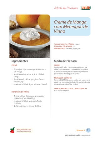 Seleção das Melhores



                                            Creme de Manga
                                            com Merengue de
                                            Vinho

                                            CAPACIDADE DA FÔRMA: 350ml
                                            TEMPO DE GELADEIRA: 1 h
                                            RENDIMENTO: cerca de 4 porções




 Ingredientes                               Modo de Preparo
 CREME                                      CREME
                                            No liquidificador, bata os ingredientes até
 ? 2 mangas tipo Haden, picadas (cerca      obter um creme liso. Divida entre os pratos,
   de 770g)                                 cubra com filme plástico e leve à geladeira.
 ? 4 colheres (sopa) de açúcar UNIÃO        Sirva com o merengue de vinho.
   (80g)
                                            MERENGUE DE VINHO
 ? 2 colheres (chá) de gengibre fresco,     Ferva o PREMIUM com o vinho até obter uma
   ralado (3g)                              calda em ponto de fio forte. Despeje sobre as
 ? ½ xícara (chá) de água mineral (100ml)   claras e bata até esfriar. Utilize.

                                            CONGELAMENTO / DESCONGELAMENTO:
                                            Não aconselhamos
 MERENGUE DE VINHO

 ? 1 xícara (chá) de açúcar granulado
   UNIÃO PREMIUM (190g)
 ? ½ xícara (chá) de vinho do Porto
   (100ml)
 ? 2 claras, em neve (cerca de 80g)




       Edição exclusiva                                                 Volume II     11
         www.cybercook.com.br
Cook
                                                         SAC – AÇÚCAR UNIÃO – 0800 13 20 27
 
