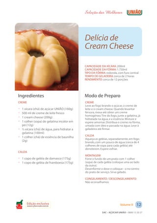 Seleção das Melhores




                                             Delícia de
                                             Cream Cheese

                                             CAPACIDADE DA XÍCARA: 200ml
                                             CAPACIDADE DA FÔRMA: 1.750ml
                                             TIPO DA FÔRMA: redonda, com furo central
                                             TEMPO DE GELADEIRA: cerca de 2 horas
                                             RENDIMENTO: cerca de 12 porções




 Ingredientes                                Modo de Preparo
 CREME                                       CREME
                                             Leve ao fogo brando o açúcar, o creme de
 ? 1 xícara (chá) de açúcar UNIÃO (160g)     leite e o cream cheese. Quando levantar
 ? 500 ml de creme de leite fresco           fervura, mexa até obter um creme
                                             homogêneo. Tire do fogo, junte a gelatina, já
 ? 1 cream cheese (200g)
                                             hidratada na água, e a essência. Misture e
 ? 1 colher (sopa) de gelatina incolor em    espere amornar. Distribua o creme na fôrma,
   pó (12g)                                  untada com óleo e passada na água. Leve à
 ? ½ xícara (chá) de água, para hidratar a   geladeira até firmar.
   gelatina (100ml)
                                             CALDA
 ? 1 colher (chá) de essência de baunilha    Aqueça as geléias, separadamente, em fogo
   (2g)                                      brando, com um pouco de água (cerca de 4
                                             colheres de sopa para cada geléia) até
                                             derreterem. Espere esfriar.
 CALDA
                                             MONTAGEM
 ? 1 copo de geléia de damasco (175g)        Forre o fundo de um prato com 1 colher
 ? 1 copo de geléia de framboesa (175g)      (sopa) de cada geléia (coloque uma ao lado
                                             da outra).
                                             Desenforme o doce e coloque - o no centro
                                             do prato de serviço. Sirva gelado.

                                             CONGELAMENTO / DESCONGELAMENTO:
                                             Não aconselhamos




       Edição exclusiva                                                  Volume II     12
         www.cybercook.com.br
Cook
                                                          SAC – AÇÚCAR UNIÃO – 0800 13 20 27
 