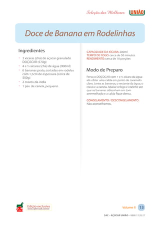 Seleção das Melhores



       Doce de Banana em Rodelinhas
 Ingredientes                               CAPACIDADE DA XÍCARA: 200ml
                                            TEMPO DE FOGO: cerca de 50 minutos
 ? 3 xícaras (chá) de açúcar granulado      RENDIMENTO: cerca de 10 porções
     DOÇÚCAR (570g)
 ?   4 e ½ xícaras (chá) de água (900ml)
 ?   6 bananas prata, cortadas em rodelas   Modo de Preparo
     com 1,5cm de espessura (cerca de
     550g)                                  Ferva o DOÇÚCAR com 1 e ½ xícara da água
                                            até obter uma calda em ponto de caramelo
 ?   2 cravos-da-índia                      claro. Junte as bananas, o restante da água, o
 ?   1 pau de canela, pequeno               cravo e a canela. Abaixe o fogo e cozinhe até
                                            que as bananas obtenham um tom
                                            avermelhado e a calda fique densa.

                                            CONGELAMENTO / DESCONGELAMENTO:
                                            Não aconselhamos.




        Edição exclusiva                                                 Volume II     13
        www.cybercook.com.br
Cook
                                                          SAC – AÇÚCAR UNIÃO – 0800 13 20 27
 