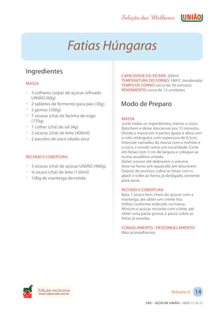 Seleção das Melhores



                          Fatias Húngaras
 Ingredientes
                                             CAPACIDADE DA XÍCARA: 200ml
                                             TEMPERATURA DO FORNO: 180ºC (moderada)
 MASSA                                       TEMPO DE FORNO: cerca de 30 minutos
                                             RENDIMENTO: cerca de 12 unidades
 ? 3 colheres (sopa) de açúcar refinado
     UNIÃO (60g)
 ?   2 tabletes de fermento para pão (30g)   Modo de Preparo
 ?   5 gemas (100g)
 ?   7 xícaras (chá) de farinha de trigo
                                             MASSA
     (770g)
                                             Junte todos os ingredientes, menos o coco.
 ?   1 colher (chá) de sal (4g)              Bata bem e deixe descansar por 15 minutos.
 ?   2 xícaras (chá) de leite (400ml)        Divida a massa em 4 partes iguais e abra com
 ?   2 pacotes de coco ralado seco           o rolo, retângulos com espessura de 0,5cm.
                                             Intercale camadas da massa com o recheio e
                                             o coco, e enrole como um rocambole. Corte
                                             em fatias com 3 cm de largura e coloque-as
 RECHEIO E COBERTURA                         numa assadeira untada.
                                             Deixe crescer até dobrarem o volume.
 ? 3 xícaras (chá) de açúcar UNIÃO (480g)    Asse no forno pré-aquecido até dourarem.
 ? ¾ xícara (chá) de leite (150ml)           Depois de prontas, cubra as fatias com o
                                             glacê e volte ao forno, já desligado, somente
 ? 100g de manteiga derretida                para secar.

                                             RECHEIO E COBERTURA
                                             Bata 1 xícara bem cheia do açúcar com a
                                             manteiga, até obter um creme liso.
                                             Utilize conforme indicado na massa.
                                             Misture o açúcar restante com o leite, até
                                             obter uma pasta grossa, e passe sobre as
                                             fatias já assadas.

                                             CONGELAMENTO / DESCONGELAMENTO:
                                             Não aconselhamos




        Edição exclusiva                                                 Volume II        14
        www.cybercook.com.br
Cook
                                                          SAC – AÇÚCAR UNIÃO – 0800 13 20 27
 