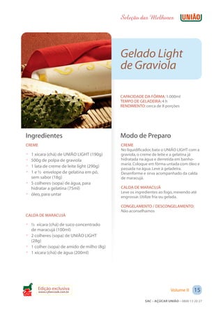 Seleção das Melhores




                                            Gelado Light
                                            de Graviola

                                            CAPACIDADE DA FÔRMA: 1.000ml
                                            TEMPO DE GELADEIRA: 4 h
                                            RENDIMENTO: cerca de 8 porções




 Ingredientes                               Modo de Preparo
 CREME                                      CREME
                                            No liquidificador, bata o UNIÃO LIGHT com a
 ? 1 xícara (chá) de UNIÃO LIGHT (190g)     graviola, o creme de leite e a gelatina já
 ? 500g de polpa de graviola                hidratada na água e derretida em banho-
                                            maria. Coloque em fôrma untada com óleo e
 ? 1 lata de creme de leite light (290g)
                                            passada na água. Leve à geladeira.
 ? 1 e ½ envelope de gelatina em pó,        Desenforme e sirva acompanhado da calda
   sem sabor (18g)                          de maracujá.
 ? 5 colheres (sopa) de água, para
   hidratar a gelatina (75ml)               CALDA DE MARACUJÁ
                                            Leve os ingredientes ao fogo, mexendo até
 ? óleo, para untar                         engrossar. Utilize fria ou gelada.

                                            CONGELAMENTO / DESCONGELAMENTO:
                                            Não aconselhamos
 CALDA DE MARACUJÁ

 ? ½ xícara (chá) de suco concentrado
   de maracujá (100ml)
 ? 2 colheres (sopa) de UNIÃO LIGHT
   (28g)
 ? 1 colher (sopa) de amido de milho (8g)
 ? 1 xícara (chá) de água (200ml)




       Edição exclusiva                                                 Volume II     15
         www.cybercook.com.br
Cook
                                                         SAC – AÇÚCAR UNIÃO – 0800 13 20 27
 