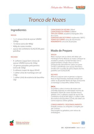 Seleção das Melhores



                          Tronco de Nozes
 Ingredientes                                 CAPACIDADE DA XÍCARA: 200ml
                                              CAPACIDADE DA FÔRMA: 5.000ml
                                              TIPO DA FÔRMA: assadeira retangular (30 x
 MASSA                                        45 x 5cm)
                                              TEMPERATURA DO FORNO: moderada (180°C)
 ? 1 e ½ xícara (chá) de açúcar UNIÃO         TEMPO DE FORNO: cerca de 30 minutos
   (240g)                                     RENDIMENTO: cerca de 20 porções
 ? 12 claras (cerca de 480g)
 ? 400g de nozes moídas
 ? açúcar de confeiteiro GLAÇÚCAR, para
   polvilhar                                  Modo de Preparo
                                              MASSA
 RECHEIO                                      Bata o açúcar com as claras até obter um
                                              merengue firme. Misture as nozes. Coloque na
 ? 9 colheres (sopa) bem cheias de            assadeira untada, o fundo forrado com o
     açúcar UNIÃO (cerca de 250g)             papel também untado. Asse no forno
                                              preaquecido. Desenforme sobre um pano
 ?   16 gemas passadas pela peneira
                                              úmido e polvilhado com açúcar. Recheie e
     (cerca de 320g)                          enrole com o auxílio do pano. Depois de frio
 ?   3 colheres (sopa) de água (45ml)         polvilhe com GLAÇÚCAR.
 ?   1 colher (chá) de manteiga sem sal
     (16g)                                    RECHEIO
                                              Misture o açúcar com as gemas e a água e
 ?   1 colher (chá) de essência de baunilha
                                              leve ao fogo brando, mexendo sempre até
     (2g)                                     soltar-se da panela. Retire do fogo, acrescente
                                              a manteiga e a baunilha. Utilize morno.

                                              DICA:
                                              Se preferir, cubra o tronco de nozes com
                                              chantilly, batendo na velocidade mínima da
                                              batedeira 250ml de creme de leite fresco,
                                              gelado, com 2 colheres (sopa) de açúcar de
                                              confeiteiro GLAÇÚCAR (30g) e 1 colher (café)
                                              de essência de baunilha (2,5ml), até obter um
                                              creme espesso. Utilize gelado.

                                              CONGELAMENTO / DESCONGELAMENTO:
                                              Embale, extraia o ar, etiquete e congele, por
                                              até 3 meses.
                                              Descongele na geladeira, sem retirar da
                                              embalagem.




        Edição exclusiva                                                   Volume II     23
        www.cybercook.com.br
Cook
                                                            SAC – AÇÚCAR UNIÃO – 0800 13 20 27
 