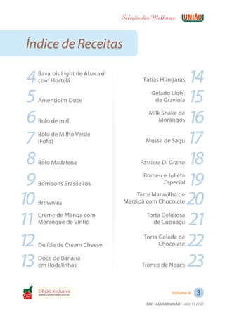 Seleção das Melhores



 Índice de Receitas

 4     Bavarois Light de Abacaxi
       com Hortelã                         Fatias Húngaras         14
 5     Amendoim Doce
                                               Gelado Light
                                                de Graviola        15
 6     Bolo de mel
                                             Milk Shake de
                                                 Morangos          16
 7     Bolo de Milho Verde
       (Fofo)                               Musse de Sagu          17
 8     Bolo Madalena                      Pastiera Di Grano        18
 9     Bombons Brasileiros
                                           Romeu e Julieta
                                                 Especial          19
10     Brownies
                                       Tarte Maravilha de
                                   Marzipã com Chocolate           20
11     Creme de Manga com
       Merengue de Vinho
                                            Torta Deliciosa
                                              de Cupuaçu           21
12     Delícia de Cream Cheese
                                           Torta Gelada de
                                                 Chocolate         22
13     Doce de Banana
       em Rodelinhas                      Tronco de Nozes          23
Cook
       Edição exclusiva
       www.cybercook.com.br                                Volume II     3
                                            SAC – AÇÚCAR UNIÃO – 0800 13 20 27
 