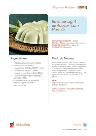 Seleção das Melhores



                                           Bavarois Light
                                           de Abacaxi com
                                           Hortelã

                                           CAPACIDADE DA FÔRMA: 1.950ml
                                           TIPO DA FÔRMA: redonda, com furo central
                                           TEMPO DE GELADEIRA: cerca de 4h
                                           RENDIMENTO: 10 porções




 Ingredientes                              Modo de Preparo
 ? 1 abacaxi, picado (cerca de 700g)       Ferva o abacaxi com UNIÃO LIGHT e a água
                                           até que fique macio. Leve-o ao liquidificador
 ? quanto baste de hortelã
                                           e junte o creme de leite, a hortelã e a gelatina
 ? 1 xícara (chá) de UNIÃO LIGHT (180g)    já hidratada e derretida em banho-maria.
 ? 1 xícara (chá) de água (200ml)          Passe pela peneira e coloque na fôrma
 ? 1 lata de creme de leite light (290g)   untada e passada rapidamente na água. Leve
                                           à geladeira até firmar. Desenforme e sirva
 ? 1 e ½ envelope de gelatina em pó,       gelado.
   sem sabor (18g)
 ? 6 colheres (sopa) de água, para         DICA:
   hidratar a gelatina (90ml)              Se preferir, decore com folhas de hortelã e
 ? óleo, para untar                        pedaços de abacaxi.

                                           CONGELAMENTO / DESCONGELAMENTO:
                                           Não aconselhamos.




Cook
       Edição exclusiva
       www.cybercook.com.br                                             Volume II      4
                                                         SAC – AÇÚCAR UNIÃO – 0800 13 20 27
 