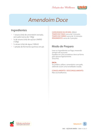 Seleção das Melhores



                         Amendoim Doce
 Ingredientes
                                         CAPACIDADE DA XÍCARA: 200ml
 ? 1 xícara (chá) de amendoim torrado,   TEMPO DE FOGO: cerca de 5 minutos
   sem pele (cerca de 140g)              TEMPO DE FORNO: cerca de 10 minutos
                                         RENDIMENTO: cerca de 2 porções
 ? ¾ de xícara (chá) de açúcar UNIÃO
   (120g)
 ? ½ xícara (chá) de água (100ml)
 ? 1 pitada de fermento químico em pó    Modo de Preparo
                                         Leve os ingredientes ao fogo, mexendo
                                         sempre até açucarar.
                                         Espalhe em uma assadeira e leve ao forno
                                         para dourar ligeiramente.
                                         Sirva frio.

                                         DICA:
                                         Se preferir, utilize o amendoim com pele,
                                         obtendo assim uma tonalidade rosada.

                                         CONGELAMENTO / DESCONGELAMENTO:
                                         Não aconselhamos.




Cook
       Edição exclusiva
       www.cybercook.com.br                                          Volume II       5
                                                      SAC – AÇÚCAR UNIÃO – 0800 13 20 27
 