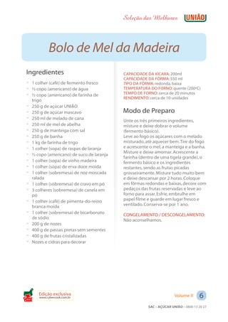 Seleção das Melhores



              Bolo de Mel da Madeira
 Ingredientes                                CAPACIDADE DA XÍCARA: 200ml
                                             CAPACIDADE DA FÔRMA: 550 ml
 ? 1 colher (café) de fermento fresco        TIPO DA FÔRMA: redonda, baixa
 ? ½ copo (americano) de água                TEMPERATURA DO FORNO: quente (200ºC)
 ? ½ copo (americano) de farinha de          TEMPO DE FORNO: cerca de 20 minutos
                                             RENDIMENTO: cerca de 10 unidades
     trigo
 ?   250 g de açúcar UNIÃO
 ?   250 g de açúcar mascavo                 Modo de Preparo
 ?   250 ml de melado de cana
                                             Unte os três primeiros ingredientes,
 ?   250 ml de mel de abelha                 misture e deixe dobrar o volume
 ?   250 g de manteiga com sal               (fermento básico).
 ?   250 g de banha                          Leve ao fogo os açúcares com o melado
 ?   1 kg de farinha de trigo                misturado, até aquecer bem. Tire do fogo
 ?   1 colher (sopa) de raspas de laranja    e acrescente o mel, a manteiga e a banha.
                                             Misture e deixe amornar. Acrescente a
 ?   ½ copo (americano) de suco de laranja
                                             farinha (dentro de uma tigela grande), o
 ?   1 colher (sopa) de vinho madeira        fermento básico e os ingredientes
 ?   1 colher (sopa) de erva doce moída      restantes, sendo as frutas picadas
 ?   1 colher (sobremesa) de noz moscada     grosseiramente. Misture tudo muito bem
     ralada                                  e deixe descansar por 2 horas. Coloque
 ?   1 colher (sobremesa) de cravo em pó     em fôrmas redondas e baixas, decore com
 ?   3 colheres (sobremesa) de canela em     pedaços das frutas reservadas e leve ao
     pó                                      forno para assar. Esfrie, embrulhe em
 ?   1 colher (café) de pimenta-do-reino     papel filme e guarde em lugar fresco e
     branca moída                            ventilado. Conserva-se por 1 ano.
 ?   1 colher (sobremesa) de bicarbonato     CONGELAMENTO / DESCONGELAMENTO:
     de sódio                                Não aconselhamos.
 ?   200 g de nozes
 ?   400 g de passas pretas sem sementes
 ?   400 g de frutas cristalizadas
 ?   Nozes e cidras para decorar




Cook
        Edição exclusiva
        www.cybercook.com.br                                            Volume II     6
                                                         SAC – AÇÚCAR UNIÃO – 0800 13 20 27
 
