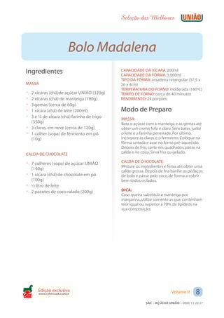 Seleção das Melhores



                          Bolo Madalena
 Ingredientes                               CAPACIDADE DA XÍCARA: 200ml
                                            CAPACIDADE DA FÔRMA: 3.000ml
                                            TIPO DA FÔRMA: assadeira retangular (37,5 x
 MASSA                                      26 x 4cm)
                                            TEMPERATURA DO FORNO: moderada (180ºC)
 ? 2 xícaras (chá)de açúcar UNIÃO (320g)    TEMPO DE FORNO: cerca de 40 minutos
 ? 2 xícaras (chá) de manteiga (180g)       RENDIMENTO: 24 porções
 ? 3 gemas (cerca de 60g)
 ? 1 xícara (chá) de leite (200ml)          Modo de Preparo
 ? 3 e ¼ de xícara (chá) farinha de trigo   MASSA:
   (350g)                                   Bata o açúcar com a manteiga e as gemas até
 ? 3 claras, em neve (cerca de 120g)        obter um creme fofo e claro. Sem bater, junte
 ? 1 colher (sopa) de fermento em pó        o leite e a farinha peneirada. Por último,
   (10g)                                    incorpore as claras e o fermento. Coloque na
                                            fôrma untada e asse no forno pré-aquecido.
                                            Depois de frio, corte em quadrados, passe na
 CALDA DE CHOCOLATE                         calda e no coco. Sirva frio ou gelado.

 ? 7 colheres (sopa) de açúcar UNIÃO        CALDA DE CHOCOLATE:
                                            Misture os ingredientes e ferva até obter uma
   (140g)
                                            calda grossa. Depois de fria banhe os pedaços
 ? 1 xícara (chá) de chocolate em pó        de bolo e passe pelo coco, de forma a cobrir
   (100g)                                   bem todos os lados.
 ? ½ litro de leite
 ? 2 pacotes de coco ralado (200g)          DICA:
                                            Caso queira substituir a manteiga por
                                            margarina, utilize somente as que contenham
                                            teor igual ou superior a 70% de lipídeos na
                                            sua composição.




Cook
       Edição exclusiva
       www.cybercook.com.br                                             Volume II     8
                                                         SAC – AÇÚCAR UNIÃO – 0800 13 20 27
 