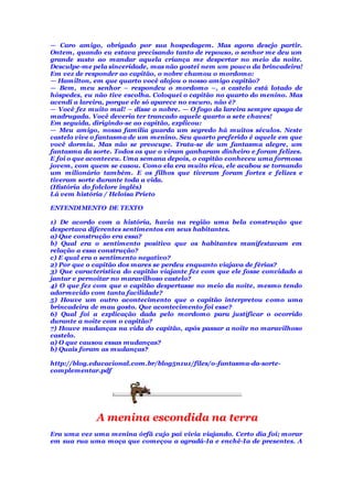 — Caro amigo, obrigado por sua hospedagem. Mas agora desejo partir.
Ontem, quando eu estava precisando tanto de repouso, o senhor me deu um
grande susto ao mandar aquela criança me despertar no meio da noite.
Desculpe-me pela sinceridade, mas não gostei nem um pouco da brincadeira!
Em vez de responder ao capitão, o nobre chamou o mordomo:
— Hamilton, em que quarto você alojou o nosso amigo capitão?
— Bem, meu senhor – respondeu o mordomo –, o castelo está lotado de
hóspedes, eu não tive escolha. Coloquei o capitão no quarto do menino. Mas
acendi a lareira, porque ele só aparece no escuro, não é?
— Você fez muito mal! – disse o nobre. — O fogo da lareira sempre apaga de
madrugada. Você deveria ter trancado aquele quarto a sete chaves!
Em seguida, dirigindo-se ao capitão, explicou:
— Meu amigo, nossa família guarda um segredo há muitos séculos. Neste
castelo vive o fantasma de um menino. Seu quarto preferido é aquele em que
você dormiu. Mas não se preocupe. Trata-se de um fantasma alegre, um
fantasma da sorte. Todos os que o viram ganharam dinheiro e foram felizes.
E foi o que aconteceu. Uma semana depois, o capitão conheceu uma formosa
jovem, com quem se casou. Como ela era muito rica, ele acabou se tornando
um milionário também. E os filhos que tiveram foram fortes e felizes e
tiveram sorte durante toda a vida.
(História do folclore inglês)
Lá vem história / Heloísa Prieto
ENTENDIMENTO DE TEXTO
1) De acordo com a história, havia na região uma bela construção que
despertava diferentes sentimentos em seus habitantes.
a) Que construção era essa?
b) Qual era o sentimento positivo que os habitantes manifestavam em
relação a essa construção?
c) E qual era o sentimento negativo?
2) Por que o capitão dos mares se perdeu enquanto viajava de férias?
3) Que característica do capitão viajante fez com que ele fosse convidado a
jantar e pernoitar no maravilhoso castelo?
4) O que fez com que o capitão despertasse no meio da noite, mesmo tendo
adormecido com tanta facilidade?
5) Houve um outro acontecimento que o capitão interpretou como uma
brincadeira de mau gosto. Que acontecimento foi esse?
6) Qual foi a explicação dada pelo mordomo para justificar o ocorrido
durante a noite com o capitão?
7) Houve mudanças na vida do capitão, após passar a noite no maravilhoso
castelo.
a) O que causou essas mudanças?
b) Quais foram as mudanças?
http://blog.educacional.com.br/blog5n1u1/files/o-fantasma-da-sorte-
complementar.pdf
A menina escondida na terra
Era uma vez uma menina órfã cujo pai vivia viajando. Certo dia foi; morar
em sua rua uma moça que começou a agradá-Ia e enchê-Ia de presentes. A
 