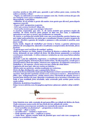 menina sentiu-se tão feliz que, quando o pai voltou para casa, contou-lhe
sobre a vizinha e disse:
- Papai, eu adoraria se o senhor se casasse com ela. Tenho certeza de que ela
me trataria como uma verdadeira mãe!
Desconfiado, o pai falou:
- Filhinha, lá no sertão a gente diz assim: tem gente que dá mel, para depois
aparecer com fel.
- O que é fel? -perguntou a garota.
- Fel é um veneno terrível! -disse ele.
- Você acha mesmo que sua amiga é sincera?
A menina respondeu que sim. E, de tanto insistir que gostava muito da
vizinha, de tanto levá-Ia para passar os dias em sua casa, a orfãzinha
aproximou seu pai e a moça, que acabaram se casando.
No início, a menina foi muito feliz com sua nova família, porém bastou seu
pai viajar pela primeira vez para que a madrasta virasse a maior megera do
mundo. Enchia a garota de tarefas e passava o dia sentada à sombra, sem
fazer nada.
Certa tarde, depois de trabalhar por horas e horas, a garota adormeceu
debaixo de uma figueira. Quando a madrasta a surpreendeu dormindo, ficou
furiosa:
-É agora que você vai ficar de castigo! -gritou.
Abriu um buraco no chão, jogou a menina lá dentro e cobriu-lhe o corpo de
terra, deixando só sua cabeça de fora. Os dias foram passando e a menina
continuava enterrada. A relva cresceu e misturou-se com seus belos cabelos
castanhos.
Quando o pai da orfãzinha regressou, a madrasta mentiu para ele dizendo
que a garota fugira. O homem ficou muito triste. No dia seguinte, vendo que o
quintal estava cheio de capim, chamou um capineiro. O capineiro começou a
trabalhar e, de repente, ouviu uma voz que vinha do chão dizer:
Capineiro de meu pai, não me cortes os cabelos ...
Minha mãe me penteou, minha madrasta me enterrou.
Perto do figo da figueira, que o passarinho bicou ...
O homem levou tamanho susto que foi depressa contar o acontecido ao pai da
menina. Este foi até o quintal, ouviu a voz, começou a cavar e... desenterrou a
filha, que, milagrosamente, ainda estava viva. Chorando de alegria, levou a
garota para dentro de casa. Quando a madrasta viu a menina e entendeu que
toda a sua maldade fora revelada, saiu correndo pelo sertão para nunca
mais voltar.
(História do folclore brasileiro)
http://www.aletria.com.br/pagina.asp?area=5&secao=5&site=1&tp=10&id=
417
O MÉDICO FANTASMA
Esta história tem sido contada de pai para filho na cidade de Belém do Pará.
Tudo começou numa noite de lua cheia de um sábado de verão.
Dois garotos conversavam sentados na varanda da casa de um deles.
— Você acredita em fantasma? — perguntou o mais novo.
— Eu não! — disse o outro.
— Acredita sim! — insistiu o mais novo.
— Pode apostar que não — replicou o outro.
— Tudo bem. Aposto minha bola de futebol que você não tem coragem de
entrar no cemitério à noite.
 