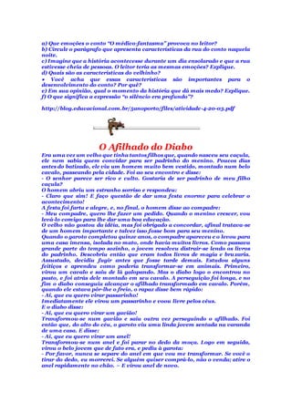 a) Que emoções o conto “O médico-fantasma” provoca no leitor?
b) Circule o parágrafo que apresenta características da rua do conto naquela
noite.
c) Imagine que a história acontecesse durante um dia ensolarado e que a rua
estivesse cheia de pessoas. O leitor teria as mesmas emoções? Explique.
d) Quais são as características do velhinho?
 Você acha que essas características são importantes para o
desenvolvimento do conto? Por quê?
e) Em sua opinião, qual o momento da história que dá mais medo? Explique.
f) O que significa a expressão “o silêncio era profundo”?
http://blog.educacional.com.br/5anoporto/files/atividade-4-20-03.pdf
O Afilhado do Diabo
Era uma vez um velho que tinha tantos filhos que, quando nasceu seu caçula,
ele nem sabia quem convidar para ser padrinho do menino. Poucos dias
antes do batizado, ele viu um homem muito bem vestido, montado num belo
cavalo, passeando pela cidade. Foi ao seu encontro e disse:
- O senhor parece ser rico e culto. Gostaria de ser padrinho de meu filho
caçula?
O homem abriu um estranho sorriso e respondeu:
- Claro que sim! E faço questão de dar uma festa enorme para celebrar o
acontecimento!
A festa foi farta e alegre, e, no final, o homem disse ao compadre:
- Meu compadre, quero lhe fazer um pedido. Quando o menino crescer, vou
levá-lo comigo para lhe dar uma boa educação.
O velho não gostou da idéia, mas foi obrigado a concordar, afinal tratava-se
de um homem importante e talvez isso fosse bom para seu menino.
Quando o garoto completou quinze anos, o compadre apareceu e o levou para
uma casa imensa, isolada no mato, onde havia muitos livros. Como passava
grande parte do tempo sozinho, o jovem resolveu distrair-se lendo os livros
do padrinho. Descobriu então que eram todos livros de magia e bruxaria.
Assustado, decidiu fugir antes que fosse tarde demais. Estudou alguns
feitiços e aprendeu como poderia transformar-se em animais. Primeiro,
virou um cavalo e saiu de lá galopando. Mas o diabo logo o encontrou no
pasto, e foi atrás dele montado em seu cavalo. A perseguição foi longa, e no
fim o diabo conseguiu alcançar o afilhado transformado em cavalo. Porém,
quando ele estava pôr-lhe o freio, o rapaz disse bem rápido:
- Ai, que eu quero virar passarinho!
Imediatamente ele virou um passarinho e voou livre pelos céus.
E o diabo disse:
- Ai, que eu quero virar um gavião!
Transformou-se num gavião e saiu outra vez perseguindo o afilhado. Foi
então que, do alto do céu, o garoto viu uma linda jovem sentada na varanda
de uma casa. E disse:
- Ai, que eu quero virar um anel!
Transformou-se num anel e foi parar no dedo da moça. Logo em seguida,
virou o belo jovem que de fato era, e pediu à garota:
- Por favor, nunca se separe do anel em que vou me transformar. Se você o
tirar do dedo, eu morrerei. Se alguém quiser comprá-lo, não o venda; atire o
anel rapidamente no chão. – E virou anel de novo.
 