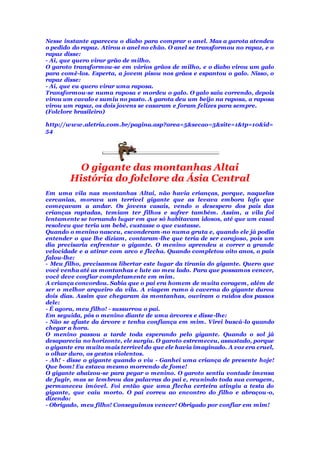 Nesse instante apareceu o diabo para comprar o anel. Mas a garota atendeu
o pedido do rapaz. Atirou o anel no chão. O anel se transformou no rapaz, e o
rapaz disse:
- Ai, que quero virar grão de milho.
O garoto transformou-se em vários grãos de milho, e o diabo virou um galo
para comê-los. Esperta, a jovem pisou nos grãos e espantou o galo. Nisso, o
rapaz disse:
- Ai, que eu quero virar uma raposa.
Transformou-se numa raposa e mordeu o galo. O galo saiu correndo, depois
virou um cavalo e sumiu no pasto. A garota deu um beijo na raposa, a raposa
virou um rapaz, os dois jovens se casaram e foram felizes para sempre.
(Folclore brasileiro)
http://www.aletria.com.br/pagina.asp?area=5&secao=5&site=1&tp=10&id=
54
O gigante das montanhas Altai
História do folclore da Ásia Central
Em uma vila nas montanhas Altai, não havia crianças, porque, naquelas
cercanias, morava um terrível gigante que as levava embora lofo que
começavam a andar. Os jovens casais, vendo o desespero dos pais das
crianças raptadas, temiam ter filhos e sofrer também. Assim, a vila foi
lentamente se tornando lugar em que só habitavam idosos, até que um casal
resolveu que teria um bebê, custasse o que custasse.
Quando o menino nasceu, esconderam-no numa gruta e, quando ele já podia
entender o que lhe diziam, contaram-lhe que teria de ser corajoso, pois um
dia precisaria enfrentar o gigante. O menino aprendeu a correr a grande
velocidade e a atirar com arco e flecha. Quando completou oito anos, o pais
falou-lhe:
- Meu filho, precisamos libertar este lugar da tirania do gigante. Quero que
você venha até as montanhas e lute ao meu lado. Para que possamos vencer,
você deve confiar completamente em mim.
A criança concordou. Sabia que o pai era homem de muita coragem, além de
ser o melhor arqueiro da vila. A viagem rumo à caverna do gigante durou
dois dias. Assim que chegaram às montanhas, ouviram o ruídos dos passos
dele:
- É agora, meu filho! - sussurrou o pai.
Em seguida, pôs o menino diante de uma árvores e disse-lhe:
- Não se afaste da árvore e tenha confiança em mim. Virei buscá-lo quando
chegar a hora.
O menino passou a tarde toda esperando pelo gigante. Quando o sol já
desaparecia no horizonte, ele surgiu. O garoto estremeceu, assustado, porque
o gigante era muito mais terrível do que ele havia imaginado. A voz era cruel,
o olhar duro, os gestos violentos.
- Ah! - disse o gigante quando o viu - Ganhei uma criança de presente hoje!
Que bom! Eu estava mesmo morrendo de fome!
O gigante abaixou-se para pegar o menino. O garoto sentiu vontade imensa
de fugir, mas se lembrou das palavras do pai e, reunindo toda sua coragem,
permaneceu imóvel. Foi então que uma flecha certeira atingiu a testa do
gigante, que caiu morto. O pai correu ao encontro do filho e abraçou-o,
dizendo:
- Obrigado, meu filho! Conseguimos vencer! Obrigado por confiar em mim!
 