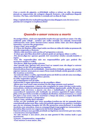 Com a morte do gigante, a felicidade voltou a reinar na vila. As pessoas
jamais se esqueceram da coragem daquele homem e da confiança daquele
menino. Por isso, esta história é contada até os dias de hoje.
http://rafadeoliveira-tudosobrequalquercoisa.blogspot.com.br/2011/10/e-
preciso-ter-coragem-e-confianca.html
Quando o amor venceu a morte
Na antiga China , vivia um rapazinho muito rico que queria se casar. Um dia,
andando pela cidade , avistou um velho sentado na calçada escrevendo
calmamente num livro imenso.Como nunca tinha visto um livro daquele
tamanho, o jovem lhe perguntou:
-O que é isso, meu senhor?
-É o livro do Destino, filho.Aqui estão escritas as vidas de todas as pessoas do
mundo-respondeu o homem.
-Minha vida também está escrita aí?-perguntou o jovem.
-É claro que sim!Mas descobrir o futuro pode ser perigoso-disse o velho.
-Por favor,diga-me apenas quando irei encontrar minha amada-insistiu o
rapaz.
-Vou lhe responder.Mas não me responsabilizo pelo que poderá lhe
acontecer-avisou o velho.
-Por favor, dida logo-pediu o jovem.
-Sua amada tem apenas três anos.Você se casará com ela daqui a catorze
anos.Quer vê-la? Ela está aqui na esquina.
O jovem ficou louco de curiosidade , mas também irritado, porque não queria
esperar catorze anos para se casar.Ficou mais irritado ainda quando o velho
lhe mostrou a menina.
-Lá está ela!-disse o velho, apontando para um bebê no colo de uma mendiga.
-Mas ela é uma mendiga!-gritou o jovem.
O velho respondeu apenas:
-Eu avisei!agora você já sabe.
Enfurecido,o rapaz aproximou-se da emndiga e disse:
-Quero que você mate essa menina! Eu lhe pago quanto você quiser!
Treze anos se passaram, o jovem não conseguiu se casar.Até que certa noite,
numa festa, conheceu uma garota maravilhosa.Apaixonado , pediu-lhe que se
casasse com ele.Como o jovem era rico e trabalhador, o pai da menina
concordou.O casamento foi realizado na semana seguinte.O rapaz estava
feliz,certo que tinha vencido a maldição do Destino.A festa terminou e o casal
foi para a sua nova casa.Ao acariciar o braço da noiva , o rapaz descobriu
uma horrível cicatriz. e perguntou:
-O que é isso, minha doce amada?
-Certa vez fui roubada por uma mendiga.Lembro-me de ter passado fome
caminhando pelas ruas.Mas o pior foi quando apareceu um garoto e mandou
que ela me matasse.Imagine só! Ele lhe prometeu uma fortuna! A mendiga
me feriu com uma faca, mas eu consegui fugir.Logo papai me reencontrou e
fui salva.Mas nunca me esquecerei do horror daquele dia.
O jovem abraçou sua querida,sentindo as lágrimas escorrerem por seu rosto,
e murmurou envergonhado:
-Eu não mereço o seu amor...Era eu esse garoto!-E lhe contou tudo o que
acontecera.
A jovem, compreensiva, respondeu:
-Você merece o meu amor, sim.
 