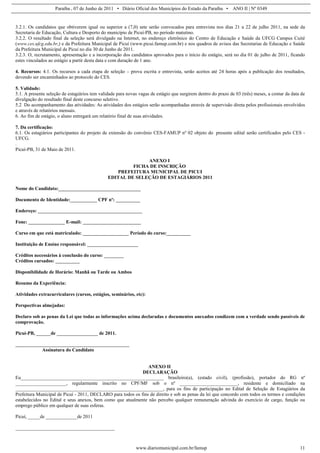 Paraíba , 07 de Junho de 2011 • Diário Oficial dos Municípios do Estado da Paraíba • ANO II | Nº 0349


3.2.1. Os candidatos que obtiverem igual ou superior a (7,0) sete serão convocados para entrevista nos dias 21 a 22 de julho 2011, na sede da
Secretaria de Educação, Cultura e Desporto do município de Picuí-PB, no período matutino.
3.2.2. O resultado final da seleção será divulgado na Internet, no endereço eletrônico do Centro de Educação e Saúde da UFCG Campus Cuité
(www.ces.ufcg.edu.br,) e da Prefeitura Municipal de Picuí (www.picui.famup.com.br) e nos quadros de avisos das Secretarias de Educação e Saúde
da Prefeitura Municipal de Picuí no dia 30 de Junho de 2011.
3.2.3. O, recrutamento, apresentação e a incorporação dos candidatos aprovados para o início do estágio, será no dia 01 de julho de 2011, ficando
estes vinculados ao estágio a partir desta data e com duração de 1 ano.

4. Recursos: 4.1. Os recursos a cada etapa de seleção – prova escrita e entrevista, serão aceitos até 24 horas após a publicação dos resultados,
devendo ser encaminhados ao protocolo do CES.

5. Validade:
5.1. A presente seleção de estagiários tem validade para novas vagas de estágio que surgirem dentro do prazo de 03 (três) meses, a contar da data de
divulgação do resultado final deste concurso seletivo.
5.2 Do acompanhamento das atividades: As atividades dos estágios serão acompanhadas através de supervisão direta pelos profissionais envolvidos
e através de relatórios mensais.
6. Ao fim de estágio, o aluno entregará um relatório final de suas atividades.

7. Da certificação:
6.1. Os estagiários participantes do projeto de extensão do convênio CES-FAMUP nº 02 objeto do presente edital serão certificados pelo CES -
UFCG.
.
Picuí-PB, 31 de Maio de 2011.

                                                             ANEXO I
                                                        FICHA DE INSCRIÇÃO
                                                  PREFEITURA MUNICIPAL DE PICUI
                                               EDITAL DE SELEÇÃO DE ESTAGIÁRIOS 2011

Nome do Candidato:__________________________________

Documento de Identidade:___________ CPF nº: __________

Endereço: ___________________________________________

Fone: _______________ E-mail: ________________________

Curso em que está matriculado: ___________________ Período do curso:__________

Instituição de Ensino responsável: _____________________

Créditos necessários à conclusão do curso: ________
Créditos cursados: __________

Disponibilidade de Horário: Manhã ou Tarde ou Ambos

Resumo da Experiência:

Atividades extracurriculares (cursos, estágios, seminários, etc):

Perspectivas almejadas:

Declaro sob as penas da Lei que todas as informações acima declaradas e documentos anexados condizem com a verdade sendo passíveis de
comprovação.

Picuí-PB, ______de _________________ de 2011.

_______________________________________________
           Assinatura do Candidato


                                                                ANEXO II
                                                             DECLARAÇÃO
Eu___________________________________________________________ brasileiro(a), (estado civil), (profissão), portador do RG nº
_____________________, regularmente inscrito no CPF/MF sob o nº ________________________, residente e domiciliado na
_____________________________________________________________, para os fins de participação no Edital de Seleção de Estagiários da
Prefeitura Municipal de Picuí - 2011, DECLARO para todos os fins de direito e sob as penas da lei que concordo com todos os termos e condições
estabelecidos no Edital e seus anexos, bem como que atualmente não percebo qualquer remuneração advinda do exercício de cargo, função ou
emprego público em qualquer de suas esferas.

Picuí, _____de _____________de 2011

_________________________________________



                                                             www.diariomunicipal.com.br/famup                                                    11
 