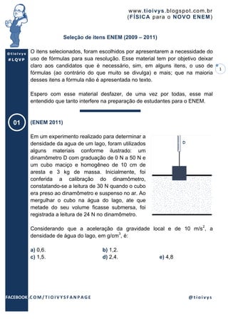 www .t io ivys .bl ogsp o t.co m .br
                                                          ( F ÍSICA par a o NO VO EN EM )


                              Seleção de itens ENEM (2009 – 2011)

@tioivys     O itens selecionados, foram escolhidos por apresentarem a necessidade do
 #LQVP       uso de fórmulas para sua resolução. Esse material tem por objetivo deixar
             claro aos candidatos que é necessário, sim, em alguns itens, o uso de
                                                                                                  1
             fórmulas (ao contrário do que muito se divulga) e mais; que na maioria
             desses itens a fórmula não é apresentada no texto.

             Espero com esse material desfazer, de uma vez por todas, esse mal
             entendido que tanto interfere na preparação de estudantes para o ENEM.



    01       (ENEM 2011)

             Em um experimento realizado para determinar a
             densidade da agua de um lago, foram utilizados
             alguns materiais conforme ilustrado: um
             dinamômetro D com graduação de 0 N a 50 N e
             um cubo maciço e homogêneo de 10 cm de
             aresta e 3 kg de massa. Inicialmente, foi
             conferida a calibração do dinamômetro,
             constatando-se a leitura de 30 N quando o cubo
             era preso ao dinamômetro e suspenso no ar. Ao
             mergulhar o cubo na água do lago, ate que
             metade do seu volume ficasse submersa, foi
             registrada a leitura de 24 N no dinamômetro.

             Considerando que a aceleração da gravidade local e de 10 m/s2, a
             densidade de água do lago, em g/cm3, é:

             a) 0,6.                            b) 1,2.
             c) 1,5.                            d) 2,4.                e) 4,8




FACEBOOK .C O M / T I O I V Y S F A N P A G E                                       @tioivys
 