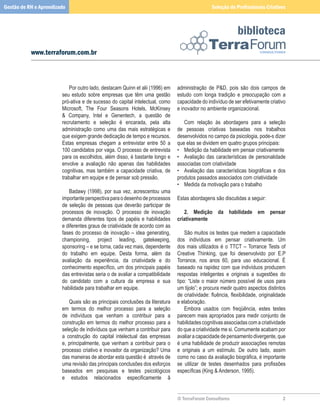 Gestão de RH e Aprendizado                                                                            Seleção de Profissionais Criativos



                                                                                                                   biblioteca
           www.terraforum.com.br



                        	 Por	outro	lado,	destacam	Quinn	et	alii	(1996)	em	         administração	 de	 PD,	 pois	 são	 dois	 campos	 de	
                        seu	 estudo	 sobre	 empresas	 que	 têm	 uma	 gestão	        estudo	 com	 longa	 tradição	 e	 preocupação	 com	 a	
                        pró-ativa	e	de	sucesso	do	capital	intelectual,	como	        capacidade	do	indivíduo	de	ser	efetivamente	criativo	
                        Microsoft,	 The	 Four	 Seasons	 Hotels,	 McKinsey	          e	inovador	no	ambiente	organizacional.
                        	 Company,	 Intel	 e	 Genentech,	 a	 questão	 de	          	
                        recrutamento	 e	 seleção	 é	 encarada,	 pela	 alta	         	 Com	 relação	 às	 abordagens	 para	 a	 seleção	
                        administração	 como	 uma	 das	 mais	 estratégicas	 e	       de	 pessoas	 criativas	 baseadas	 nos	 trabalhos	
                        que	exigem	grande	dedicação	de	tempo	e	recursos.	           desenvolvidos	no	campo	da	psicologia,	pode-s	dizer	
                        Estas	 empresas	 chegam	 a	 entrevistar	 entre	 50	 a	      que	elas	se	dividem	em	quatro	grupos	principais:
                        100	candidatos	por	vaga.	O	processo	de	entrevista	          •	 Medição	da	habilidade	em	pensar	criativamente
                        para	os	escolhidos,	além	disso,	é	bastante	longo	e	         •	 Avaliação	 das	 características	 de	 personalidade	
                        envolve	 a	 avaliação	 não	 apenas	 das	 habilidades	       associadas	com	criatividade
                        cognitivas,	 mas	 também	 a	 capacidade	 criativa,	 de	     • Avaliação das características biográficas e dos
                        trabalhar	em	equipe	e	de	pensar	sob	pressão.                produtos	passados	associados	com	criatividade
                        	                                                           •	 Medida	da	motivação	para	o	trabalho
                        	 Badawy	 (1998),	 por	 sua	 vez,	 acrescentou	 uma	
                        importante	perspectiva	para	o	desenho	de	processos	         Estas	abordagens	são	discutidas	a	seguir:
                        de	 seleção	 de	 pessoas	 que	 deverão	 participar	 de	     	
                        processos	 de	 inovação.	 O	 processo	 de	 inovação	        	 2.	 Medição	 da	 habilidade	 em	 pensar	
                        demanda	 diferentes	 tipos	 de	 papéis	 e	 habilidades	     criativamente
                        e	diferentes	graus	de	criatividade	de	acordo	com	as	        	
                        fases	 do	 processo	 de	 inovação	 –	 idea	 generating,	    	 São	muitos	os	testes	que	medem	a	capacidade	
                        championing,	 project	 leading,	 gatekeeping,	              dos	 indivíduos	 em	 pensar	 criativamente.	 Um	
                        sponsoring	–	e	se	torna,	cada	vez	mais,	dependente	         dos	 mais	 utilizados	 é	 o	 TTCT	 –	 Torrance	 Tests	 of	
                        do	 trabalho	 em	 equipe.	 Desta	 forma,	 além	 da	         Creative	 Thinking,	 que	 foi	 desenvolvido	 por	 E.P	
                        avaliação	 da	 experiência,	 da	 criatividade	 e	 do	       Torrance,	 nos	 anos	 60,	 para	 uso	 educacional.	 É	
                        conhecimento específico, um dos principais papéis           baseado	na	rapidez	com	que	indivíduos	produzem	
                        das	entrevistas	seria	o	de	avaliar	a	compatibilidade	       respostas	 inteligentes	 e	 originais	 a	 sugestões	 do	
                        do	 candidato	 com	 a	 cultura	 da	 empresa	 e	 sua	        tipo:	 “Liste	 o	 maior	 número	 possível	 de	 usos	 para	
                        habilidade	para	trabalhar	em	equipe.                        um	tijolo”;	e	procura	medir	quatro	aspectos	distintos	
                        	                                                           de criatividade: fluência, flexibilidade, originalidade
                        	 Quais	são	as	principais	conclusões	da	literatura	         e	elaboração.
                        em	 termos	 do	 melhor	 processo	 para	 a	 seleção	         	 Embora	 usados	 com	 freqüência,	 estes	 testes	
                        de	 indivíduos	 que	 venham	 a	 contribuir	 para	 a	        parecem	mais	apropriados	para	medir	conjunto	de	
                        construção	 em	 termos	 do	 melhor	 processo	 para	 a	      habilidades	cognitivas	associadas	com	a	criatividade	
                        seleção	de	indivíduos	que	venham	a	contribuir	para	         do	que	a	criatividade	me	si.	Comumente	acabam	por	
                        a	 construção	 do	 capital	 intelectual	 das	 empresas	     avaliar	a	capacidade	de	pensamento	divergente,	que	
                        e,	 principalmente,	 que	 venham	 a	 contribuir	 para	 o	   é	uma	habilidade	de	produzir	associações	remotas	
                        processo	criativo	e	inovador	da	organização?	Uma	           e	 originais	 a	 um	 estímulo.	 De	 outro	 lado,	 assim	
                        das	maneiras	de	abordar	esta	questão	é		através	de	         como no caso da avaliação biográfica, é importante
                        uma	revisão	das	principais	conclusões	dos	esforços	         se utilizar de testes desenhados para profissões
                        baseados	 em	 pesquisas	 e	 testes	 psicológicos	           específicas (King  Anderson, 1995).
                        e estudos relacionados especificamente ã                    	
                                                                                    	

                                                                                    © TerraForum Consultores                               
 