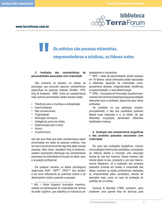 Gestão de RH e Aprendizado                                                                             Seleção de Profissionais Criativos



                                                                                                                    biblioteca
           www.terraforum.com.br




                                              Os artistas são pessoas visionárias,
                                               empreendedoras e criativas, os líderes natos


                        	 3.	 Avaliação	 das	 características	 de	                   adaptadores	e	inovadores.
                        personalidades	associadas	com	criatividade                   **	 16PF	 –	 teste	 de	 personalidade	 adulta	 baseado	
                        	                                                            em	16	fatores:	várias	dimensões	estão	associadas	
                        	 São	 inúmeros	 os	 estudos,	 no	 campo	 da	                à	 diferentes	 aspectos	 da	 criatividade	 como:	
                        psicologia,	 que	 procuram	 associar	 características	       pensamento	 abstrato,	 imaginatividade,	 tendências	
                        específicas às pessoas criativas (Kneller, 1978;             à	experimentação,	e	auto-determinação.
                        King	 	 Anderson,	 1995).	 Entre	 as	 características	      ***	OPQ	–	Occupational	Personality	Questionnaire:	
                        mais	comuns	encontradas	nestes	estudos	estão:                medida	multi-dimensional	de	traços	da	personalidade	
                                                                                     relevantes para a profissão; disponível para várias
                        •	   Tolerância	para	a	incerteza	e	ambigüidade;              profissões.
                        •    Auto-Confiança;                                         	 Os	 cuidados	 na	 sua	 aplicação	 incluem,	
                        •	   Não	convencionais;                                      principalmente,	 o	 fato	 dos	 candidatos	 poderem	
                        •	   Originalidade                                           falsear	 suas	 respostas	 e	 o,	 já	 citado,	 de	 que	
                        •	   Motivação	intrínseca;                                   diferentes	 ocupações	 demandam	 diferentes	
                        •	   Inteligência	acima	da	média;                            habilidades	criativas.
                        •	   Determinação	para	o	êxito;                              	
                        •	   Humor;                                                  	
                        •	   Inconformismo.                                          	 4.		Avaliação	das	características	biográficas	
                                                                                     e	 dos	 produtos	 passados	 associados	 com	
                        Isto	não	quer	dizer	que	estas	características	sejam	         criatividade
                        encontradas	 em	 todas	 as	 pessoas	 criativas,	 mas	        	
                        sim	que	é	provável	encontrar	algumas	delas	nessas	                No caso das avaliações biográficas, incluem
                        pessoas.	Além	disso,	ressaltam	King		Anderson,	             uma	avaliação	histórica	dos	candidatos,	começando	
                        existem	importantes	diferenças	nas	características	          na	 infância	 destes	 e	 incluindo	 uma	 descrição	
                        expressas	da	criatividade	em	função	da	idade,	sexo	          factual	da	vida	dos	mesmos.	Dessa	maneira,	são	
                        e ocupação profissional.                                     menos	claras	no	seu		propósito	e,	por	isso	mesmo,	
                        	                                                            menos	 falseáveis.	 Já	 a	 avaliação	 dos	 produtos	
                        	 De	 qualquer	 maneira,	 os	 testes	 psicológicos	          passados	 consiste	 em	 avaliar	 a	 criatividade	 das	
                        disponíveis	 (KAI*,	 16PF**,	 OPQ***	 etc)	 tendem	          idéias, produtos ou ações profissionais realizados
                        a	 ser	 bons	 indicadores	 do	 potencial	 criativo	 e	 do	   ou	 empreendidos	 pelos	 candidatos,	 através	 de	
                        desempenho	criativo	presente	e	passado.	                     exemplos	 reais,	 como	 no	 caso	 da	 avaliação	 do	
                        	 _____________________________                              portifólio	de	um	artista.
                        *	 KAI	 –	 Kirton	 Adaption	 Innovation	 Inventory:	         	
                        medida	uni-dimensional	da	criatividade	em	termos	            	 Hocevar	 	 Bachelor	 (1989)	 concluem,	 após	
                        do estilo cognitivo, que classifica os indivíduos em         avaliarem	 uma	 grande	 lista	 de	 técnicas	 para	


                                                                                     © TerraForum Consultores                              
 