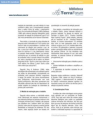 Gestão de RH e Aprendizado                                                                            Seleção de Profissionais Criativos



                                                                                                                    biblioteca
           www.terraforum.com.br



                        medição	da	criatividade,	que	este	método	é	o	mais	         consideração	no	momento	da	seleção	pessoal.
                        confiável e válido, pois o comportamento passado           	
                        seria	 a	 melhor	 forma	 de	 avaliar	 o	 desempenho	       	 Com	 relação	 a	 importância	 da	 motivação	 para	
                        futuro.	As	conclusões	de	Shapero	(1985)	e	Badaway	         o	 trabalho	 criativo,	 parece	 relevante	 destacar	 a	
                        (1988) após extensa pesquisa bibliográfica sobre           pesquisa	 realizada,	 na	 década	 de	 setenta,	 por	
                        processos de seleção de profissionais para P  D           Parmeter	 	 Garber	 (1971),	 “Creative	 Scientists	
                        são	muito	semelhantes	as	de	Hocevar		Bachelor.            Rate	Creativity	Factors”.	Neste	trabalho,	realizado	
                        	                                                          sob	 os	 “auspícios”	 do	 IRI	 –	 Industrial	 Research	
                        	 Para	ambos,	a	conclusão	de	várias	décadas	de	            Institute,	 os	 autores	 entrevistaram	 110	 cientistas	
                        pesquisa	sobre	criatividade	em	P		D	mostrou	que	          tidos	 como	 os	 mais	 destacados	 entre	 os	 mais	
                        nenhum teste de personalidade é confiável como             criativos	na	época	nos	E.U.A.	(metade	deles	tinha,	
                        instrumento	 de	 seleção	 para	 pessoal	 e	 que,	 de	      no	mínimo,	50	publicações	e	patentes),	buscando	
                        fato,	o	único	bom	indicador	da	capacidade	criativa	        avaliar	a	percepção	destes	sobre	as	características	
                        futura	 do	 indivíduo	 é	 o	 seu	 desempenho	 criativo	    das	 pessoas	 criativas.	 Um	 dos	 resultados	 mais	
                        no	passado.	Neste	sentido,	Shapero,	por	exemplo,	          interessantes	 desta	 pesquisa	 foi	 que,	 para	 estes	
                        recomenda	que,	no	processo	de	seleção	no	caso	             cientistas,	 as	 pessoas	 criativas	 se	 caracterizam,	
                        de profissões onde o conceito clássico de portfólio        principalmente,	por:
                        (ex:	artes	e	arquitetura)	não	se	aplica,	se	utilizem	
                        perguntas	do	tipo:	“Qual	é	a	coisa	mais	criativa	que	      •	 Uma	enorme	motivação	para	o	trabalho	e	para	a	
                        você	 realizou	 nos	 últimos	 3	 anos?	 Qual	 a	 coisa	    ação;
                        mais	criativa	que	você	já	fez?”.                           • Grande habilidade de analisar e simplificar um
                        	                                                          problema;
                        	 Segundo	 King	 	 Anderson	 (1996),	 estas	              •	 E	 capacidade	 de	 transferir	 conceitos	 de	 um	
                        abordagens	têm	apresentado	uma	validade	superior	          campo	para	ouro.
                        aos	 testes	 de	 personalidade,	 principalmente	 em	
                        profissões como pesquisa científica, engenharia            Baseados	 nestas	 evidências	 e	 estudos,	 Kabanoff	
                        e	 design.	 No	 entanto,	 são	 menos	 recomendáveis	       	 Rossiter	 (1994,	 citados	 em	 King	 	 Anderson,	
                        para profissionais recém-formados com curta                1995)	 sugerem	 o	 desenvolvimento	 de	 medidas	
                        história profissional e, além disso, apresentam uma        do histórico motivacional poderiam significar um
                        dificuldade adicional pelo fato de dependerem do           importante	 avanço	 em	 termos	 de	 técnicas	 para	 a	
                        caráter	 subjetivo	 da	 avaliação	 da	 criatividade	 do	   seleção	de	pessoas	criativas.
                        produto	pelo	examinador.
                        	                                                          	 6.	Considerações	Finais
                        	 5.	Medida	da	motivação	para	o	trabalho                   	
                        	                                                          	 A	análise	das	várias	abordagens	acima	parece	
                        	 Segundo	 vários	 autores,	 a	 criatividade	 estaria	     muito	 alinhada	 com	 as	 conclusões	 de	 Kneller	
                        muito	 relacionada	 aos	 aspectos	 motivacionais:	 o	      (1978).	 Para	 este	 autor	 ainda	 não	 existem	 testes	
                        que	realmente	distingue	as	pessoas	criativas	é	uma	        altamente fidedignos para avaliar as qualidades
                        motivação	intrínseca	para	o	trabalho;	são	pessoas	         criativas	 intrínsecas	 dos	 indivíduos.	 Isto	 não	 quer	
                        que trabalham duro, preferem definir seu próprio           dizer	que	anos	de	pesquisa	não	tenham	produzido	
                        caminho,	lutam	para	ser	originais	e	mostram	grande	        algum	 tipo	 de	 resposta	 relevante.	 Como	 visto	
                        flexibilidade na resolução de problemas. Por isso          acima,	 muito	 já	 se	 aprendeu	 sobre	 técnicas	 que	
                        mesmo,	 estes	 aspectos	 devem	 ser	 levados	 em	          avaliam	a	criatividade	expressa	e	a	capacidade	de	


                                                                                   © TerraForum Consultores                                 
 