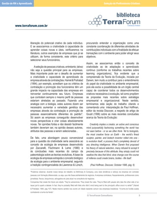 Gestão de RH e Aprendizado                                                                                                    Seleção de Profissionais Criativos



                                                                                                                                                biblioteca
           www.terraforum.com.br



                        liberação	 do	 potencial	 criativo	 de	 cada	 indivíduo.	                    procurando	 entender	 a	 organização	 como	 uma	
                        E	 se	 associarmos	 a	 criatividade	 à	 capacidade	 de	                      constante	coordenação	de	diferentes	atividades	de	
                        aprender coisas novas e úteis, verificaremos na                              contribuições individuais com a finalidade de efetuar
                        literatura,	outros	exemplos	de	empresas	que	já	se	                           transações	com	o	ambiente	para	poder	atingir	seus	
                        utilizam,	 de	 forma	 consistente,	 este	 critério	 para	                    objetivos.	
                        selecionar	seus	funcionários.
                        	                                                                            Assim,	 se	 associarmos	 então	 o	 conceito	 de	
                        	 A	seleção	de	pessoas	criativas,	entretanto,	talvez	                        criatividade	 ao	 de	 adaptação	 e	 aprendizado	
                        não	 seja	 a	 questão	 principal	 para	 as	 empresas.	                       contínuo	 (conforme	 os	 trabalhos	 recentes	 sobre	
                        Mais importante pode ser o desafio de aumentar                               learning organizations), fica evidente que a
                        a	 criatividade	 e	 capacidade	 de	 aprendizado	 da	                         compreensão	 da	Teoria	 da	 Evolução,	 iniciada	 por	
                        empresa	através	de	contratações.	Hamel		Prahalad	                           Darwin,	tem	muito	a	contribuir	para	o	entendimento	
                        (1994),	por	exemplo,	acreditam	que	os	critérios	de	                          do	papel	da	criatividade	no	ambiente	empresarial,	
                        contratação	 e	promoção	 dos	funcionários	têm	 um	                           pois	ela	exclui	a	possibilidade	de	um	órgão	central	
                        grande	 impacto	 na	 capacidade	 das	 empresas	 em	                          capaz	 de	 coordenar	 todos	 os	 desenvolvimentos	
                        reinventar	 continuamente	 seu	 futuro.	 Empresas	                           criativos	necessários	à	evolução,	tal	como	propõem	
                        que contratam sempre o mesmo perfil de pessoas                               as	 propostas	 mais	 recentes	 sobre	 estratégia	
                        estariam	 atreladas	 ao	 passado.	 Fazendo	 uma	                             empresarial	 e	 organizacional.	 Neste	 sentido,	
                        analogia	 com	 a	 biologia,	 estes	 autores	 dizem	 ser	                     terminamos	 esta	 seção	 do	 trabalho	 citando	 e	
                        necessário	 aumentar	 a	 variedade	 genética	 das	                           comentando	uma		interpretação	de	Paul	Hoffman,	
                        empresas	 através	 da	 contratação	 e	 promoção	 de	                         editor	da	revista	Discover,	a	respeito	de	artigo	de	
                        pessoas	 essencialmente	 diferentes	 do	 padrão*.	                           Gould	 (1996)	 sobre	 as	 mais	 recentes	 conclusões	
                        Só	 assim	 as	 empresas	 conseguirão	 desenvolver	                           acerca	da	Teoria	da	Evolução:
                        novas	 perspectivas	 e	 criar	 coisas	 absolutamente	                        	
                        novas.	Ter	opiniões	fortes	e	não	desistir	facilmente	                        	 Creativity implies a creator, an active and conscious
                        também	deveriam	ser,	na	opinião	desses	autores,	                             mind purposefully fashioning something the world has
                        atributos	das	pessoas	a	serem	selecionadas	.                                 not seen before - or so we often think. Yet to biologists,
                        	                                                                            the most creative force on Earth - the world’s finest
                        De	 fato,	 uma	 abordagem	 pouco	 convencional	                              sculptor, painter, and biotech inventor rolled into one -
                        para	a	questão	da	criatividade	seria	associá-la	ao	                          is evolution itself, a process that’s completely devoid of
                        conceito	 de	 ecologia	 de	 empresas	 desenvolvido	                          any directing intelligence. When Darwin first proposed
                        por	 Zaccarelli,	 Fischmann	 	 Leme	 (1980)	 e	                             his theory of natural selection, many refused to accept it
                        às	 conclusões	 mais	 recentes	 do	 campo	 da	                               precisely because of this attribute; they simply could not
                        paleontologia	sobre	as	teorias	evolutivas.	A	base	da	                        swallow the idea that blind, slow change over the course
                        ecologia	de	empresas	extrapola	o	conceito	biológico	                         of millenia could create brains, bodies - life itself.
                        de	ecologia	para	o	ambiente	empresarial,	segundo	
                        a	tradição	contingencialista	de	Lawrence		Lorsch,	                                (Paul Hoffman, Discover, October 1996, pág. 6)

                        *Pudemos	 observar,	 durante	 nosso	 tempo	 de	 trabalho	 na	 McKinsey	 	 Company,	 uma	 clara	 tendência	 e	 esforço	 da	 empresa	 em	 contratar	
                        pessoas com formação diferenciada, ou seja, que não fosse estritamente de negócios. A empresa contratava, freqüentemente, profissionais como
                        jornalistas,	físicos,	bioquímicos,	advogados	etc	para	atuar	na	consultoria	de	negócios.	
                        Companies that create the future are rebels. They’re subversives. They break the rules. They’re filled with people who take the other side of an
                        issue just to spark a debate. In fact, they’re probably filled with folks who didn’t mind being sent to the principal’s office once in a while** (Hamel
                        	Prahalad,	1994,	pág	107).	Neste	mesmo	sentido	nos	ocorre	um	ditado	bastante	comum	nas	empresas	brasileiras:	“A	turma	do	fundão	acaba	
                        contratando	a	turma	da	frente”.
                                                                                                      © TerraForum Consultores                                                
 