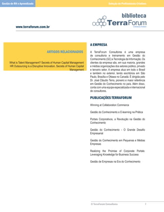 Gestão de RH e Aprendizado                                                                    Seleção de Profissionais Criativos



                                                                                                           biblioteca
           www.terraforum.com.br



                                                                             A eMPResA
                                       ARTiGOs ReLACiOnADOs                  A	 TerraForum	 Consultores	 é	 uma	 empresa	
                                                                             de	 consultoria	 e	 treinamento	 em	 Gestão	 do	
                                                                             Conhecimento	(GC)	e	Tecnologia	da	Informação.	Os	
      What	is	Talent	Management?	Secrets	of	Human	Capital	Management         clientes	da	empresa	são,	em	sua	maioria,	grandes	
      HR	Outsourcing	is	a	Disruptive	Innovation.	Secrets	of	Human	Capital	   e	médias	organizações	dos	setores	público,	privado	
                                                             Management      e	terceiro	setor.	A	empresa	atua	em	todo	o	Brasil	
                                                                             e	 também	 no	 exterior,	 tendo	 escritórios	 em	 São	
                                                                             Paulo,	Brasília	e	Ottawa	no	Canadá.	É	dirigida	pelo	
                                                                             Dr.	José	Cláudio	Terra,	pioneiro	e	maior	referência	
                                                                             em	Gestão	do	Conhecimento	no	país.	Além	disso,	
                                                                             conta	com	uma	equipe	especializada	e	internacional	
                                                                             de	consultores.

                                                                             PUBLiCAÇÕes TeRRAFORUM
                                                                             Winning	at	Collaboration	Commerce

                                                                             Gestão	do	Conhecimento	e	E-learning	na	Prática	
                                                                             	
                                                                             Portais	 Corporativos,	 a	 Revolução	 na	 Gestão	 do	
                                                                             Conhecimento	
                                                                             	
                                                                             Gestão do Conhecimento - O Grande Desafio
                                                                             Empresarial	
                                                                             	
                                                                             Gestão	do	Conhecimento	em	Pequenas	e	Médias	
                                                                             Empresas
                                                                             	
                                                                             Realizing	 the	 Promise	 of	 Corporate	 Portals:	
                                                                             Leveraging	Knowledge	for	Business	Success		
                                                                             	
                                                                             Gestão	de	Empresas	na	Era	do	Conhecimento




                                                                             © TerraForum Consultores                             
 