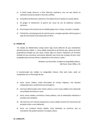 a) A vitória grega deveu-se à forte liderança espartana, uma vez que Atenas se 
submeteu aos persas desde o início dos conflitos. 
b) As batalhas de Maratona, Salamina e Termópilas foram travadas em campo aberto. 
c) Os gregos se destacaram na guerra por causa do uso da poderosa cavalaria 
ateniense. 
d) Os principais instrumentos de um soldado grego eram: a lança, o escudo e a espada. 
e) Temístocles, principal general do exército persa, conseguiu grandes vitórias graças à 
ação de mercenários financiados pelo rei Dario. 
15 - (FMABC SP) 
"As cidades do Mediterrâneo antigo foram algo muito diferente do que entendemos 
[atualmente] por cidade. (…) Uma cidade compunha-se de homens que, apesar de serem 
proprietários privados de suas casas, tinham algo em comum: habitavam um território 
herdado de seus ancestrais, precisavam defender suas terras dos inimigos de fora, eram 
protegidos pelos mesmos deuses e obedeciam a leis comuns a todos." 
Norberto Luiz Guarinello. A cidade na antiguidade clássica. 
São Paulo: Atual, 2006, p. 20. 
A caracterização das cidades na antiguidade clássica, feita pelo texto, pode ser 
completada com a informação de que 
a) havia, nessas cidades, ampla diversidade de crenças religiosas, mas absoluta 
indisposição para o acolhimento de estrangeiros. 
b) não havia diferenciação entre núcleo urbano e rural e essas cidades eram sobretudo 
comunidades de homens e casas. 
c) havia, nessas cidades, cerimônias e festas públicas, mas as celebrações individuais e 
privadas eram proibidas. 
d) não havia leis nem sistemas de governos e essas cidades careciam de mecanismos de 
proteção militar a seus habitantes. 
e) havia, nos arredores dessas cidades, áreas dedicadas ao comércio, pois os 
mercadores não podiam penetrar no espaço urbano. 
16 - (UNISA SP) 
 