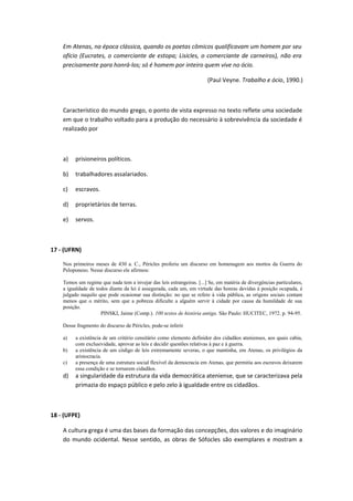 Em Atenas, na época clássica, quando os poetas cômicos qualificavam um homem por seu 
ofício (Eucrates, o comerciante de estopa; Lisicles, o comerciante de carneiros), não era 
precisamente para honrá-los; só é homem por inteiro quem vive no ócio. 
(Paul Veyne. Trabalho e ócio, 1990.) 
Característico do mundo grego, o ponto de vista expresso no texto reflete uma sociedade 
em que o trabalho voltado para a produção do necessário à sobrevivência da sociedade é 
realizado por 
a) prisioneiros políticos. 
b) trabalhadores assalariados. 
c) escravos. 
d) proprietários de terras. 
e) servos. 
17 - (UFRN) 
Nos primeiros meses de 430 a. C., Péricles proferiu um discurso em homenagem aos mortos da Guerra do 
Peloponeso. Nesse discurso ele afirmou: 
Temos um regime que nada tem a invejar das leis estrangeiras. [...] Se, em matéria de divergências particulares, 
a igualdade de todos diante da lei é assegurada, cada um, em virtude das honras devidas à posição ocupada, é 
julgado naquilo que pode ocasionar sua distinção: no que se refere à vida pública, as origens sociais contam 
menos que o mérito, sem que a pobreza dificulte a alguém servir à cidade por causa da humildade de sua 
posição. 
PINSKI, Jaime (Comp.). 100 textos de história antiga. São Paulo: HUCITEC, 1972. p. 94-95. 
Desse fragmento do discurso de Péricles, pode-se inferir 
a) a existência de um critério censitário como elemento definidor dos cidadãos atenienses, aos quais cabia, 
com exclusividade, aprovar as leis e decidir questões relativas à paz e à guerra. 
b) a existência de um código de leis extremamente severas, o que mantinha, em Atenas, os privilégios da 
aristocracia. 
c) a presença de uma estrutura social flexível da democracia em Atenas, que permitia aos escravos deixarem 
essa condição e se tornarem cidadãos. 
d) a singularidade da estrutura da vida democrática ateniense, que se caracterizava pela 
primazia do espaço público e pelo zelo à igualdade entre os cidadãos. 
18 - (UFPE) 
A cultura grega é uma das bases da formação das concepções, dos valores e do imaginário 
do mundo ocidental. Nesse sentido, as obras de Sófocles são exemplares e mostram a 
 