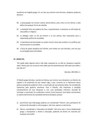 excelência da tragédia grega. Em um dos seus dramas mais famosos, Antígona, podemos 
destacar: 
00. a preocupação em ensinar valores democráticos, pela crítica às leis divinas e pela 
defesa de qualquer forma de rebeldia. 
01. a exaltação feita aos poderes de Zeus, inquestionáveis e absolutos na afirmação da 
vida pública e religiosa. 
02. os diálogos sobre as leis do homem e as leis divinas, fato importante para a 
organização política da sociedade. 
03. a importância da diversidade no caráter moral e ético das escolhas e os conflitos que 
elas provocam na sociedade. 
04. a força do poder despótico de Creonte, sem limites em suas decisões, uma vez que 
era protegido pelas divindades. 
19 - (MACK SP) 
“Ele supõe saber alguma coisa e não sabe, enquanto eu, se não sei, tampouco suponho 
saber. Parece que sou um pouco mais sábio que ele exatamente por não supor que saiba o 
que não sei.” 
Sócrates, 469-399 a. C. 
O filósofo grego Sócrates, nascido em Atenas, por ensinar seus discípulos a se libertar do 
orgulho e da pretensão de que sabiam algo e que, somente ao se libertarem dessa 
postura prepotente poderiam inicar a construção de suas próprias ideias, foi considerado 
subversivo pelo governo ateniense. Para o filósofo, não importava a condição 
socioeconômica de seus discípulos e, sim, suas qualidades interiores. Acusado de 
coromper a juventude, foi condenado a tomar cicuta (veneno). Suas ideias contrariavam 
os valores dominantes da sociedade ateniense da época, porque 
a) permitiriam que todo grego pudesse ser considerado “heleno”, pois participaria do 
processo de educação e cultura grega e, não mais, apenas os atenienses. 
b) Atenas, considerada a “educadora da Hélade”, não seria mais a única cidadeestado 
grega a monopolizar o direito à educação, podendo tal direito ser exercido por 
qualquer outra pólis. 
 