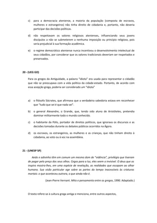 c) para a democracia ateniense, a maioria da população (composta de escravos, 
mulheres e estrangeiros) não tinha direito de cidadania e, portanto, não deveria 
participar das decisões políticas. 
d) não respeitavam os valores religiosos atenienses, influenciando seus jovens 
discípulos a não se submeterem a nenhuma imposição ou princípio religioso, pois 
seria prejudicial à sua formação acadêmica. 
e) o regime democrático ateniense nunca incentivou o desenvolvimento intelectual de 
seus cidadãos, por considerar que os valores tradicionais deveriam ser respeitados e 
preservados. 
20 - (UEG GO) 
Para os gregos da Antiguidade, a palavra “idiota” era usada para representar o cidadão 
que não se preocupava com a vida política da cidade-estado. Portanto, de acordo com 
essa acepção grega, poderia ser considerado um “idiota” 
a) o filósofo Sócrates, que afirmava que a verdadeira sabedoria estava em reconhecer 
que “tudo que sei é que nada sei”. 
b) o general Alexandre, o Grande, que, tendo sido aluno de Aristóteles, pretendia 
dominar militarmente todo o mundo conhecido. 
c) o habitante da Pólis, portador de direitos políticos, que ignorava os discursos e as 
decisões tomadas durante os debates públicos ocorridos na Ágora. 
d) os escravos, os estrangeiros, as mulheres e as crianças, que não tinham direito à 
cidadania, ao voto ou à voz na assembleia. 
21 - (UNESP SP) 
Aedo e adivinho têm em comum um mesmo dom de “vidência”, privilégio que tiveram 
de pagar pelo preço dos seus olhos. Cegos para a luz, eles veem o invisível. O deus que os 
inspira mostra-lhes, em uma espécie de revelação, as realidades que escapam ao olhar 
humano. Sua visão particular age sobre as partes do tempo inacessíveis às criaturas 
mortais: o que aconteceu outrora, o que ainda não é. 
(Jean-Pierre Vernant. Mito e pensamento entre os gregos, 1990. Adaptado.) 
O texto refere-se à cultura grega antiga e menciona, entre outros aspectos, 
 