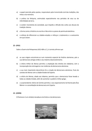 a) o papel exercido pelos poetas, responsáveis pela transmissão oral das tradições, dos 
mitos e da memória. 
b) a prática da feitiçaria, estimulada especialmente nos períodos de seca ou de 
infertilidade da terra. 
c) o caráter monoteísta da sociedade, que impedia a difusão dos cultos aos deuses da 
tradição clássica. 
d) a forma como a história era escrita e lida entre os povos da península balcânica. 
e) o esforço de diferenciar as cidades-estados e reforçar o isolamento e a autonomia 
em que viviam. 
22 - (FGV) 
Sobre a Guerra do Peloponeso (431-404 a.C.), é correto afirmar que 
a) as suas origens encontram-se num momento especial da história ateniense, pois a 
sua democracia atingia então o seu máximo desenvolvimento. 
b) a vitória militar de Atenas permitiu a ampliação dos direitos de cidadania, com a 
incorporação dos estrangeiros nas instâncias da democracia ateniense. 
c) a sua mais importante decorrência foi a criação da democracia ateniense, fruto do 
contato de Atenas com a cidade-Estado de Esparta. 
d) a vitória de Atenas, aliada aos tebanos, permitiu que a democracia fosse levada a 
todas as cidades-Estado, além de aumentar o poderio militar grego. 
e) a surpreendente vitória de Corinto permitiu o seu expansionismo territorial pela Ásia 
Menor e a consolidação da democracia em Esparta. 
23 - (ESPM) 
O Partenon é um símbolo duradouro da Grécia e da democracia. 
 