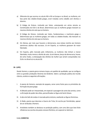 a) Diferente do que ocorreu no século XIX e XX na Europa e no Brasil, as mulheres, em 
boa parte das cidades-Estado gregas, eram tratadas como cidadãs com direitos e 
deveres. 
b) O Código de Drácon, instituído por Solon, antecipando em vários séculos as 
Constituições do EUA e do Brasil, determinava que as mulheres gregas tivessem os 
mesmos direitos de voto que os homens. 
c) O Código de Drácon, instituído por Solon, fundamentava o machismo grego e 
determinava que as mulheres gregas, em todas as cidades-Estado, não tivessem os 
mesmos direitos de voto que os homens. 
d) Em Atenas, por mais que houvera a democracia, essa estava restrita aos homens 
atenienses adultos não escravos. Já em Esparta, as mulheres gozavam de maior 
liberdade. 
e) Em Esparta, pólis marcada pelo militarismo, as mulheres não tinham a menor 
liberdade, muito menos o direito de voto. Já em Atenas, berço da democracia, houve, 
de certo modo, a antecipação dos direitos da mulher que seriam conquistados nos 
EUA e no Brasil só no século XX. 
26 - (UPE) 
Desde Homero, a poesia greco-romana traçou um padrão de qualidade, que se configura 
entre as grandes produções literárias do Ocidente. Sobre a produção poética do mundo 
clássico, analise as seguintes afirmações: 
I. A poesia de Homero, exemplo de epopeia, serve como fonte para os primórdios da 
formação do povo grego. 
II. A Odisséia pode ser interpretada, em especial a passagem do canto das sereias, como 
a afirmação do poder das elites, personificadas na figura do herói Ulisses. 
III. A obra de Safo de Lesbos é marcada pelo erotismo, exaltando as figuras femininas. 
IV. A Ilíada, poema que descreve a Guerra de Tróia, foi escrita por Parmênides, apesar 
de ser atribuída a Homero. 
V. Aristóteles também se destacou na produção poética, com uma obra que teve forte 
influência nos escritos do poeta romano Petrônio, em especial no Satiricon. 
Estão CORRETAS 
 