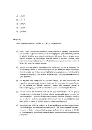 a) I, II e III. 
b) I, III e V. 
c) II, IV e V. 
d) I, II e IV. 
e) II, III e IV. 
27 - (UFPR) 
Sobre o período helenístico (séculos IV a II a.C.) é correto afirmar: 
a) Com a rápida conquista territorial feita pelos macedônios, liderados especialmente 
por Alexandre Magno, houve a difusão da cultura grega do Egito até a Índia, por meio 
da adoção da koiné, uma variante mais simples do grego. Ocorreu a fusão entre 
culturas orientais e a cultura grega, além da construção de polos culturais, como 
Alexandria. Esse período deixou uma influência duradoura, que se manteve também 
dentro dos limites do Império Romano. 
b) Foi um longo período de desenvolvimento econômico, em que a agricultura foi 
incentivada por todos os territórios conquistados por Alexandre Magno. O objetivo 
desse imperador era rivalizar com o Império Romano, estabelecendo em Alexandria 
um governo despótico e centralizador. Nesse período, a cultura grega se expandiu do 
Egito até a China. 
c) Foi marcado pelas conquistas de Alexandre Magno, que teve dificuldades em 
expandir o seu governo, por conta da resistência dos romanos e dos persas. Apesar 
de ter reinado por décadas, Alexandre Magno não conseguiu manter a 
independência grega, perdendo seus territórios para o nascente Império Romano. 
d) Foi um período de decadência cultural, em que manifestações culturais gregas 
misturaram-se a influências de outras culturas conquistadas pelos exércitos de 
Alexandre Magno. Devido ao seu rápido crescimento, o império helenístico permitiu 
que as culturas e costumes locais se preservassem em troca de lealdade política. Isso 
levou ao fim da língua, da filosofia, do teatro e da arquitetura gregas. 
e) Foi uma era de violência endêmica e de escravidão dos povos conquistados por 
Alexandre Magno, o que explica sua breve duração. Logo após a morte de Alexandre, 
o império se dividiu e foi conquistado pelos persas. Dessa forma, o projeto de difusão 
da cultura grega foi abandonado, deixando alguns poucos monumentos e bibliotecas 
pelo Oriente. 
 