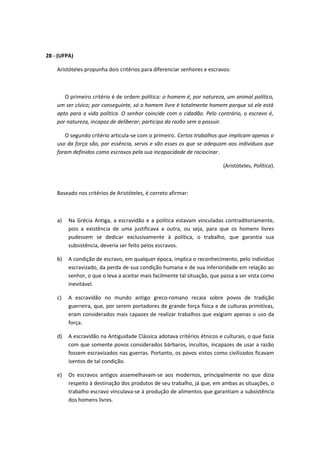 28 - (UFPA) 
Aristóteles propunha dois critérios para diferenciar senhores e escravos: 
O primeiro critério é de ordem política: o homem é, por natureza, um animal político, 
um ser cívico; por conseguinte, só o homem livre é totalmente homem porque só ele está 
apto para a vida política. O senhor coincide com o cidadão. Pelo contrário, o escravo é, 
por natureza, incapaz de deliberar; participa da razão sem a possuir. 
O segundo critério articula-se com o primeiro. Certos trabalhos que implicam apenas o 
uso da força são, por essência, servis e são esses os que se adequam aos indivíduos que 
foram definidos como escravos pela sua incapacidade de raciocinar. 
(Aristóteles, Política). 
Baseado nos critérios de Aristóteles, é correto afirmar: 
a) Na Grécia Antiga, a escravidão e a política estavam vinculadas contraditoriamente, 
pois a existência de uma justificava a outra, ou seja, para que os homens livres 
pudessem se dedicar exclusivamente à política, o trabalho, que garantia sua 
subsistência, deveria ser feito pelos escravos. 
b) A condição de escravo, em qualquer época, implica o reconhecimento, pelo indivíduo 
escravizado, da perda de sua condição humana e de sua inferioridade em relação ao 
senhor, o que o leva a aceitar mais facilmente tal situação, que passa a ser vista como 
inevitável. 
c) A escravidão no mundo antigo greco-romano recaia sobre povos de tradição 
guerreira, que, por serem portadores de grande força física e de culturas primitivas, 
eram considerados mais capazes de realizar trabalhos que exigiam apenas o uso da 
força. 
d) A escravidão na Antiguidade Clássica adotava critérios étnicos e culturais, o que fazia 
com que somente povos considerados bárbaros, incultos, incapazes de usar a razão 
fossem escravizados nas guerras. Portanto, os povos vistos como civilizados ficavam 
isentos de tal condição. 
e) Os escravos antigos assemelhavam-se aos modernos, principalmente no que dizia 
respeito à destinação dos produtos de seu trabalho, já que, em ambas as situações, o 
trabalho escravo vinculava-se à produção de alimentos que garantiam a subsistência 
dos homens livres. 
 