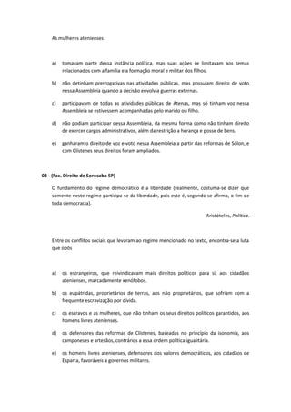 As mulheres atenienses 
a) tomavam parte dessa instância política, mas suas ações se limitavam aos temas 
relacionados com a família e a formação moral e militar dos filhos. 
b) não detinham prerrogativas nas atividades públicas, mas possuíam direito de voto 
nessa Assembleia quando a decisão envolvia guerras externas. 
c) participavam de todas as atividades públicas de Atenas, mas só tinham voz nessa 
Assembleia se estivessem acompanhadas pelo marido ou filho. 
d) não podiam participar dessa Assembleia, da mesma forma como não tinham direito 
de exercer cargos administrativos, além da restrição a herança e posse de bens. 
e) ganharam o direito de voz e voto nessa Assembleia a partir das reformas de Sólon, e 
com Clístenes seus direitos foram ampliados. 
03 - (Fac. Direito de Sorocaba SP) 
O fundamento do regime democrático é a liberdade (realmente, costuma-se dizer que 
somente neste regime participa-se da liberdade, pois este é, segundo se afirma, o fim de 
toda democracia). 
Aristóteles, Política. 
Entre os conflitos sociais que levaram ao regime mencionado no texto, encontra-se a luta 
que opôs 
a) os estrangeiros, que reivindicavam mais direitos políticos para si, aos cidadãos 
atenienses, marcadamente xenófobos. 
b) os eupátridas, proprietários de terras, aos não proprietários, que sofriam com a 
frequente escravização por dívida. 
c) os escravos e as mulheres, que não tinham os seus direitos políticos garantidos, aos 
homens livres atenienses. 
d) os defensores das reformas de Clístenes, baseadas no princípio da isonomia, aos 
camponeses e artesãos, contrários a essa ordem política igualitária. 
e) os homens livres atenienses, defensores dos valores democráticos, aos cidadãos de 
Esparta, favoráveis a governos militares. 
 