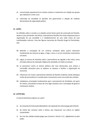d) concentração populacional em núcleos urbanos e isolamento em relação aos grupos 
que habitavam o meio rural. 
e) submissão da sociedade às decisões dos governantes e adoção de modelos 
democráticos de organização política. 
31 - (UFPE) 
As reflexões sobre o mundo e as relações sociais fazem parte da construção da Filosofia, 
desde os seus primórdios. Na Grécia, o pensamento filosófico foi muito importante para a 
organização da sua sociedade e o estabelecimento de uma visão crítica de suas 
manifestações culturais. Uma das figuras marcantes da Filosofia Grega foi Parmênides, 
que: 
00. defendia a concepção de um universo composto pelos quatro elementos 
fundamentais da natureza (a água, o fogo, a terra, o ar) em constantes movimentos 
circulares. 
01. seguiu as teorias de Heráclito sobre a permanência do sagrado e dos mitos, como 
princípios básicos da realização religiosa da sociedade, em todos os tempos. 
02. se posicionou contra as teorias políticas dos mais democratas, pois achava a 
escravidão necessária para se explorar as riquezas e facilitar a organização da 
economia. 
03. influenciou em muito o pensamento idealista da filosofia ocidental, dando destaque 
à ideia de permanência e considerando o movimento como uma ilusão dos sentidos. 
04. estabeleceu orientações fundamentais para o pensamento de Aristóteles, de quem 
foi mestre, articulando as bases de uma lógica dualista com a concepção de governo 
monárquico vitalício. 
32 - (UFTM MG) 
A cultura helenística originou-se a partir 
a) da conquista da Grécia pela Macedônia e da expansão da cultura grega pelo Oriente. 
b) da vitória dos romanos sobre a Grécia, que impuseram sua cultura às regiões 
conquistadas. 
c) da crise das cidades-estado gregas que, durante o século V a.C., digladiavam-se pelo 
poder. 
 