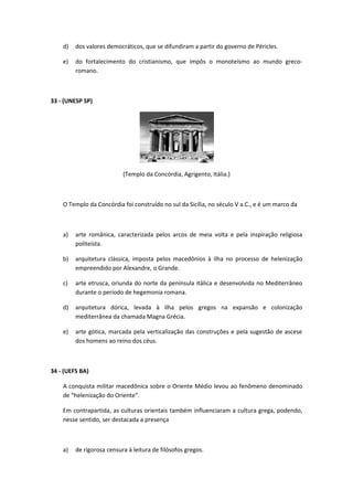 d) dos valores democráticos, que se difundiram a partir do governo de Péricles. 
e) do fortalecimento do cristianismo, que impôs o monoteísmo ao mundo greco-romano. 
33 - (UNESP SP) 
(Templo da Concórdia, Agrigento, Itália.) 
O Templo da Concórdia foi construído no sul da Sicília, no século V a.C., e é um marco da 
a) arte românica, caracterizada pelos arcos de meia volta e pela inspiração religiosa 
politeísta. 
b) arquitetura clássica, imposta pelos macedônios à ilha no processo de helenização 
empreendido por Alexandre, o Grande. 
c) arte etrusca, oriunda do norte da península itálica e desenvolvida no Mediterrâneo 
durante o período de hegemonia romana. 
d) arquitetura dórica, levada à ilha pelos gregos na expansão e colonização 
mediterrânea da chamada Magna Grécia. 
e) arte gótica, marcada pela verticalização das construções e pela sugestão de ascese 
dos homens ao reino dos céus. 
34 - (UEFS BA) 
A conquista militar macedônica sobre o Oriente Médio levou ao fenômeno denominado 
de “helenização do Oriente”. 
Em contrapartida, as culturas orientais também influenciaram a cultura grega, podendo, 
nesse sentido, ser destacada a presença 
a) de rigorosa censura à leitura de filósofos gregos. 
 